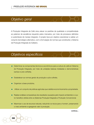 PRODUÇÃO INTEGRADA NO BRASIL
350
Objetivo geral
A Produção Integrada de Café visou elevar os padrões de qualidade e competitividade
ao patamar de excelência requerido pelos mercados, por meio de processos definidos
e sustentáveis de manejo integrado. O projeto teve por objetivo caracterizar e validar um
conjunto tecnológico alternativo, com a formulação de normas que constituirão o Sistema
de Produção Integrada do Cafeeiro.
Objetivos específicos
•	Determinar os componentes técnicos e econômicos para a cultura do café em Sistema
de Produção Integrada, por meio de unidades básicas instaladas e demonstrativas
(campo e pós-colheita).
•	Estabelecer as normas gerais de produção e pós-colheita.
•	Organizar a base produtiva.
•	 Utilizar um conjunto de práticas agrícolas que viabilize economicamente a propriedade.
•	Realizar análises comparativas dos resultados causados pelo impacto ambiental e o cus-
to/ benefício obtida entre os Sistemas Produção Integrada e Produção Convencional.
•	Maximizar o uso de recursos naturais, reduzindo os riscos para o homem, preservando
o meio ambiente e agregando valor à produção.
continua...
 