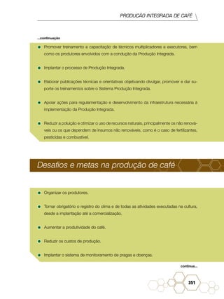 PRODUÇÃO INTEGRADA DE CAFÉ
351
•	Promover treinamento e capacitação de técnicos multiplicadores e executores, bem
como os produtores envolvidos com a condução da Produção Integrada.
•	Implantar o processo de Produção Integrada.
•	Elaborar publicações técnicas e orientativas objetivando divulgar, promover e dar su-
porte os treinamentos sobre o Sistema Produção Integrada.
•	Apoiar ações para regulamentação e desenvolvimento da infraestrutura necessária à
implementação da Produção Integrada.
•	Reduzir a poluição e otimizar o uso de recursos naturais, principalmente os não renová-
veis ou os que dependem de insumos não renováveis, como é o caso de fertilizantes,
pesticidas e combustível.
Desafios e metas na produção de café
•	Organizar os produtores.
•	Tornar obrigatório o registro do clima e de todas as atividades executadas na cultura,
desde a implantação até a comercialização.
•	Aumentar a produtividade do café.
•	Reduzir os custos de produção.
•	Implantar o sistema de monitoramento de pragas e doenças.
continua...
...continuação
 
