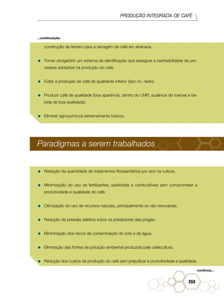 PRODUÇÃO INTEGRADA DE CAFÉ
353
construção de terreiro para a secagem de café em alvenaria.
•	Tornar obrigatório um sistema de identificação que assegure a rastreabilidade de pro-
cessos adotados na produção do café.
•	Evitar a produção de café de qualidade inferior (tipo rio, riado).
•	Produzir café de qualidade (boa aparência, dentro do LMR, ausência de toxinas e be-
bida de boa qualidade).
•	Eliminar agroquímicos extremamente tóxicos.
Paradigmas a serem trabalhados
•	Redução da quantidade de tratamentos fitossanitários por ano na cultura.
•	Minimização do uso de fertilizantes, pesticidas e combustíveis sem comprometer a
produtividade e qualidade do café.
•	Otimização do uso de recursos naturais, principalmente os não renováveis.
•	Redução da pressão seletiva sobre os predadores das pragas.
•	Minimização dos riscos de contaminação do solo e da água.
•	Eliminação das fontes de poluição ambiental produzida pela cafeicultura.
•	Redução dos custos de produção do café sem prejudicar a produtividade e qualidade.
continua...
...continuação
 
