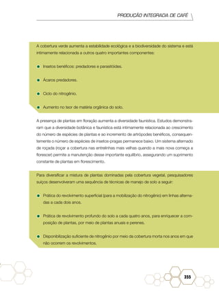 PRODUÇÃO INTEGRADA DE CAFÉ
355
A cobertura verde aumenta a estabilidade ecológica e a biodiversidade do sistema e está
intimamente relacionada a outros quatro importantes componentes:
•	Insetos benéficos: predadores e parasitóides.
•	Ácaros predadores.
•	Ciclo do nitrogênio.
•	Aumento no teor de matéria orgânica do solo.
A presença de plantas em floração aumenta a diversidade faunística. Estudos demonstra-
ram que a diversidade botânica e faunística está intimamente relacionada ao crescimento
do número de espécies de plantas e ao incremento de artrópodes benéficos, consequen-
temente o número de espécies de insetos-pragas permanece baixo. Um sistema alternado
de roçada (roçar a cobertura nas entrelinhas mais velhas quando a mais nova começa a
florescer) permite a manutenção desse importante equilíbrio, assegurando um suprimento
constante de plantas em florescimento.
Para diversificar a mistura de plantas dominadas pela cobertura vegetal, pesquisadores
suíços desenvolveram uma sequência de técnicas de manejo de solo a seguir:
•	Prática do revolvimento superficial (para a mobilização do nitrogênio) em linhas alterna-
das a cada dois anos.
•	Prática de revolvimento profundo do solo a cada quatro anos, para enriquecer a com-
posição de plantas, por meio de plantas anuais e perenes.
•	Disponibilização suficiente de nitrogênio por meio da cobertura morta nos anos em que
não ocorrem os revolvimentos.
 
