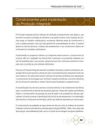 PRODUÇÃO INTEGRADA DE CAFÉ
357
Condicionantes para implantação
da Produção Integrada
A Produção Integrada prioriza métodos de produção ecologicamente mais seguros, que
permitem aumentar a proteção do ambiente e da saúde humana. Essa mudança de con-
ceito exige um trabalho multidisciplinar, envolvendo diferentes áreas do conhecimento e
toda a cadeia produtiva, para que haja garantia de sustentabilidade do setor. O sistema
deverá ter normas técnicas e critérios pré-estabelecidos e seu cumprimento deverá ser
controlado por entidades certificadoras.
A participação no programa é aberta e os integrantes devem assumir o compromisso de
produzir café com qualidade. Ao final de todo o processo, os produtores receberão um
selo de qualidade para o seu produto, garantindo que todo o processo produtivo foi reali-
zado sob o controle de uma entidade certificadora.
Para que a Produção Integrada seja bem-sucedida é necesário o preparo profissional, atu-
alização técnica permanente e atitude pró-ativa e compreensiva dos integrantes frente aos
seus objetivos. Os cafeicultores devem participar de reuniões periódicas para capacitação
e conhecimento de tecnologias que minimizem impactos ambientais, aumente a eficiência
de uso de insumos agrícolas e, estarem abertos para fiscalização a qualquer tempo.
A caracterização dos recursos naturais e socioeconômicos é de fundamental importância
para o monitoramento ambiental das atividades agrícolas. Essas informações possibilitarão
realizar o monitoramento da evolução do nível de renda e da qualidade de vida dos agri-
cultores, tornando possível a identificação de pontos de estrangulamento na implantação
da proposta e consequente reorientação, dentro dos objetivos esperados por esse projeto.
O monitoramento da qualidade da água deverá ser feito por meio de análises de amostras
coletadas conforme procedimento indicado pela Embrapa/CNPMA, 1999a. Para cada área
de produção, será estabelecido pelo menos um ponto de amostragem de águas superficiais.
 
