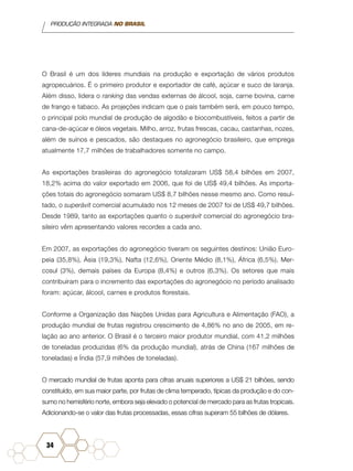 PRODUÇÃO INTEGRADA NO BRASIL
34
O Brasil é um dos líderes mundiais na produção e exportação de vários produtos
agropecuários. É o primeiro produtor e exportador de café, açúcar e suco de laranja.
Além disso, lidera o ranking das vendas externas de álcool, soja, carne bovina, carne
de frango e tabaco. As projeções indicam que o país também será, em pouco tempo,
o principal polo mundial de produção de algodão e biocombustíveis, feitos a partir de
cana-de-açúcar e óleos vegetais. Milho, arroz, frutas frescas, cacau, castanhas, nozes,
além de suínos e pescados, são destaques no agronegócio brasileiro, que emprega
atualmente 17,7 milhões de trabalhadores somente no campo.
As exportações brasileiras do agronegócio totalizaram US$ 58,4 bilhões em 2007,
18,2% acima do valor exportado em 2006, que foi de US$ 49,4 bilhões. As importa-
ções totais do agronegócio somaram US$ 8,7 bilhões nesse mesmo ano. Como resul-
tado, o superávit comercial acumulado nos 12 meses de 2007 foi de US$ 49,7 bilhões.
Desde 1989, tanto as exportações quanto o superávit comercial do agronegócio bra-
sileiro vêm apresentando valores recordes a cada ano.
Em 2007, as exportações do agronegócio tiveram os seguintes destinos: União Euro-
peia (35,8%), Ásia (19,3%), Nafta (12,6%), Oriente Médio (8,1%), África (6,5%), Mer-
cosul (3%), demais países da Europa (8,4%) e outros (6,3%). Os setores que mais
contribuíram para o incremento das exportações do agronegócio no período analisado
foram: açúcar, álcool, carnes e produtos florestais.
Conforme a Organização das Nações Unidas para Agricultura e Alimentação (FAO), a
produção mundial de frutas registrou crescimento de 4,86% no ano de 2005, em re-
lação ao ano anterior. O Brasil é o terceiro maior produtor mundial, com 41,2 milhões
de toneladas produzidas (6% da produção mundial), atrás de China (167 milhões de
toneladas) e Índia (57,9 milhões de toneladas).
O mercado mundial de frutas aponta para cifras anuais superiores a US$ 21 bilhões, sendo
constituído, em sua maior parte, por frutas de clima temperado, típicas da produção e do con-
sumo no hemisfério norte, embora seja elevado o potencial de mercado para as frutas tropicais.
Adicionando-se o valor das frutas processadas, essas cifras superam 55 bilhões de dólares.
 