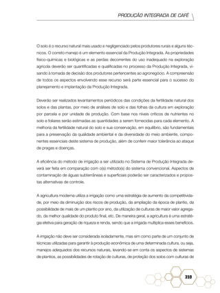 PRODUÇÃO INTEGRADA DE CAFÉ
359
O solo é o recurso natural mais usado e negligenciado pelos produtores rurais e alguns téc-
nicos. O correto manejo é um elemento essencial da Produção Integrada. As propriedades
físico-químicas e biológicas e as perdas decorrentes do uso inadequado na exploração
agrícola deverão ser quantificadas e qualificadas no processo da Produção Integrada, vi-
sando à tomada de decisão dos produtores pertencentes ao agronegócio. A compreensão
de todos os aspectos envolvendo esse recurso será parte essencial para o sucesso do
planejamento e implantação da Produção Integrada.
Deverão ser realizados levantamentos periódicos das condições da fertilidade natural dos
solos e das plantas, por meio de análises de solo e das folhas da cultura em exploração
por parcela e por unidade de produção. Com base nos níveis críticos de nutrientes no
solo e foliares serão estimadas as quantidades a serem fornecidas para cada elemento. A
melhoria da fertilidade natural do solo e sua conservação, em equilíbrio, são fundamentais
para a preservação da qualidade ambiental e da diversidade do meio ambiente, compo-
nentes essenciais deste sistema de produção, além de conferir maior tolerância ao ataque
de pragas e doenças.
A eficiência do método de irrigação a ser utilizado no Sistema de Produção Integrada de-
verá ser feita em comparação com o(s) método(s) do sistema convencional. Aspectos de
contaminação de águas subterrâneas e superficiais poderão ser caracterizados e propos-
tas alternativas de controle.
A agricultura moderna utiliza a irrigação como uma estratégia de aumento da competitivida-
de, por meio da diminuição dos riscos de produção, da ampliação da época de plantio, da
possibilidade de mais de um plantio por ano, da utilização de culturas de maior valor agrega-
do, da melhor qualidade do produto final, etc. De maneira geral, a agricultura é uma estraté-
gia efetiva para geração de riqueza e renda, sendo que a irrigada multiplica esses benefícios.
A irrigação não deve ser considerada isoladamente, mas sim como parte de um conjunto de
técnicas utilizadas para garantir à produção econômica de uma determinada cultura, ou seja,
manejos adequados dos recursos naturais, levando-se em conta os aspectos de sistemas
de plantios, as possibilidades de rotação de culturas, de proteção dos solos com culturas de
 