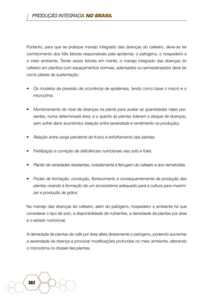 PRODUÇÃO INTEGRADA NO BRASIL
362
Portanto, para que se pratique manejo integrado das doenças do cafeeiro, deve-se ter
conhecimento dos três fatores responsáveis pela epidemia: o patógeno, o hospedeiro e
o meio ambiente. Tendo esses fatores em mente, o manejo integrado das doenças do
cafeeiro em plantios com espaçamentos normais, adensados ou semiadensados deve ter
como pilares de sustentação:
•	 Os modelos de previsão de ocorrência de epidemias, tendo como base o macro e o
microclima.
•	 Monitoramento do nível de doenças na planta para avaliar as quantidades nelas pre-
sentes, numa determinada área, e o quanto às plantas toleram o ataque de doenças,
sem sofrer dano econômico (relação entre severidade e rendimento na produção).
•	 Relação entre carga pendente de frutos e enfolhamento das plantas.
•	 Fertilização e correção de deficiências nutricionais vias solo e foliar.
•	 Plantio de variedades resistentes, notadamente à ferrugem do cafeeiro e aos nematóides.
•	 Podas de formação, condução, florescimento e consequentemente de produção das
plantas visando à formação de um ecossistema adequado para a cultura para maximi-
zar a produção de grãos.
No manejo das doenças do cafeeiro, além do patógeno, hospedeiro e ambiente há que
considerar o tipo de solo, a disponibilidade de nutrientes, a densidade de plantas por área
e o estado nutricional.
A densidade de plantas de café por área afeta diretamente o patógeno, podendo aumentar
a severidade da doença e provocar modificações profundas no meio ambiente, alterando
o microclima no dossel das plantas.
 