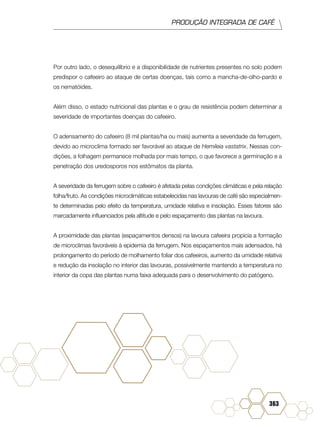 PRODUÇÃO INTEGRADA DE CAFÉ
363
Por outro lado, o desequilíbrio e a disponibilidade de nutrientes presentes no solo podem
predispor o cafeeiro ao ataque de certas doenças, tais como a mancha-de-olho-pardo e
os nematóides.
Além disso, o estado nutricional das plantas e o grau de resistência podem determinar a
severidade de importantes doenças do cafeeiro.
O adensamento do cafeeiro (8 mil plantas/ha ou mais) aumenta a severidade da ferrugem,
devido ao microclima formado ser favorável ao ataque de Hemileia vastatrix. Nessas con-
dições, a folhagem permanece molhada por mais tempo, o que favorece a germinação e a
penetração dos uredosporos nos estômatos da planta.
A severidade da ferrugem sobre o cafeeiro é afetada pelas condições climáticas e pela relação
folha/fruto. As condições microclimáticas estabelecidas nas lavouras de café são especialmen-
te determinadas pelo efeito da temperatura, umidade relativa e insolação. Esses fatores são
marcadamente influenciados pela altitude e pelo espaçamento das plantas na lavoura.
A proximidade das plantas (espaçamentos densos) na lavoura cafeeira propicia a formação
de microclimas favoráveis à epidemia da ferrugem. Nos espaçamentos mais adensados, há
prolongamento do período de molhamento foliar dos cafeeiros, aumento da umidade relativa
e redução da insolação no interior das lavouras, possivelmente mantendo a temperatura no
interior da copa das plantas numa faixa adequada para o desenvolvimento do patógeno.
 