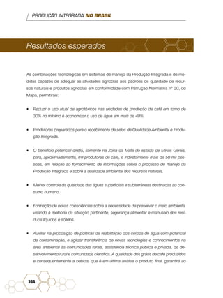 PRODUÇÃO INTEGRADA NO BRASIL
364
Resultados esperados
As combinações tecnológicas em sistemas de manejo da Produção Integrada e de me-
didas capazes de adequar as atividades agrícolas aos padrões de qualidade de recur-
sos naturais e produtos agrícolas em conformidade com Instrução Normativa n° 20, do
Mapa, permitirão:
•	 Reduzir o uso atual de agrotóxicos nas unidades de produção de café em torno de
30% no mínimo e economizar o uso de água em mais de 40%.
•	 Produtores preparados para o recebimento de selos de Qualidade Ambiental e Produ-
ção Integrada.
•	 O beneficio potencial direto, somente na Zona da Mata do estado de Minas Gerais,
para, aproximadamente, mil produtores de café, e indiretamente mais de 50 mil pes-
soas, em relação ao fornecimento de informações sobre o processo de manejo da
Produção Integrada e sobre a qualidade ambiental dos recursos naturais.
•	 Melhor controle da qualidade das águas superficiais e subterrâneas destinadas ao con-
sumo humano.
•	 Formação de novas consciências sobre a necessidade de preservar o meio ambiente,
visando à melhoria da situação pertinente, segurança alimentar e manuseio dos resí-
duos líquidos e sólidos.
•	 Auxiliar na proposição de políticas de reabilitação dos corpos de água com potencial
de contaminação, e agilizar transferência de novas tecnologias e conhecimentos na
área ambiental às comunidades rurais, assistência técnica pública e privada, de de-
senvolvimento rural e comunidade científica. A qualidade dos grãos de café produzidos
e consequentemente a bebida, que é em última análise o produto final, garantirá ao
 