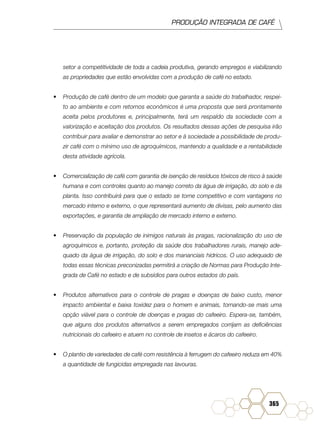 PRODUÇÃO INTEGRADA DE CAFÉ
365
setor a competitividade de toda a cadeia produtiva, gerando empregos e viabilizando
as propriedades que estão envolvidas com a produção de café no estado.
•	 Produção de café dentro de um modelo que garanta a saúde do trabalhador, respei-
to ao ambiente e com retornos econômicos é uma proposta que será prontamente
aceita pelos produtores e, principalmente, terá um respaldo da sociedade com a
valorização e aceitação dos produtos. Os resultados dessas ações de pesquisa irão
contribuir para avaliar e demonstrar ao setor e à sociedade a possibilidade de produ-
zir café com o mínimo uso de agroquímicos, mantendo a qualidade e a rentabilidade
desta atividade agrícola.
•	 Comercialização de café com garantia de isenção de resíduos tóxicos de risco à saúde
humana e com controles quanto ao manejo correto da água de irrigação, do solo e da
planta. Isso contribuirá para que o estado se torne competitivo e com vantagens no
mercado interno e externo, o que representará aumento de divisas, pelo aumento das
exportações, e garantia de ampliação de mercado interno e externo.
•	 Preservação da população de inimigos naturais às pragas, racionalização do uso de
agroquímicos e, portanto, proteção da saúde dos trabalhadores rurais, manejo ade-
quado da água de irrigação, do solo e dos mananciais hídricos. O uso adequado de
todas essas técnicas preconizadas permitirá a criação de Normas para Produção Inte-
grada de Café no estado e de subsídios para outros estados do país.
•	 Produtos alternativos para o controle de pragas e doenças de baixo custo, menor
impacto ambiental e baixa toxidez para o homem e animais, tornando-se mais uma
opção viável para o controle de doenças e pragas do cafeeiro. Espera-se, também,
que alguns dos produtos alternativos a serem empregados corrijam as deficiências
nutricionais do cafeeiro e atuem no controle de insetos e ácaros do cafeeiro.
•	 O plantio de variedades de café com resistência à ferrugem do cafeeiro reduza em 40%
a quantidade de fungicidas empregada nas lavouras.
 