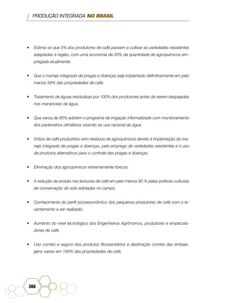 PRODUÇÃO INTEGRADA NO BRASIL
366
•	 Estima-se que 5% dos produtores de café passem a cultivar as variedades resistentes
adaptadas à região, com uma economia de 20% da quantidade de agroquímicos em-
pregada atualmente.
•	 Que o manejo integrado de pragas e doenças seja implantado definitivamente em pelo
menos 50% das propriedades de café.
•	 Tratamento de águas residuárias por 100% dos produtores antes de serem despejadas
nos mananciais de água.
•	 Que cerca de 80% adotem o programa de irrigação informatizado com monitoramento
dos parâmetros climáticos visando ao uso racional da água.
•	 Grãos de café produzidos sem resíduos de agroquímicos devido à implantação do ma-
nejo integrado de pragas e doenças, pelo emprego de variedades resistentes e o uso
de produtos alternativos para o controle das pragas e doenças.
•	 Eliminação dos agroquímicos extremamente tóxicos.
•	 A redução da erosão nas lavouras de café em pelo menos 90 % pelas práticas culturais
de conservação do solo adotadas no campo.
•	 Conhecimento do perfil socioeconômico dos pequenos produtores de café com o le-
vantamento a ser realizado.
•	 Aumento do nível tecnológico dos Engenheiros Agrônomos, produtores e empacota-
dores de café.
•	 Uso correto e seguro dos produtos fitossanitários e destinação correta das embala-
gens vazias em 100% das propriedades de café.
 