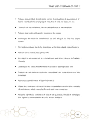 PRODUÇÃO INTEGRADA DE CAFÉ
367
•	 Redução da quantidade de defensivos, número de aplicações e da quantidade de fer-
tilizante e combustível a ser empregada na cultura do café, por área e por ano.
•	 Otimização do uso de recursos naturais, principalmente os não renováveis.
•	 Redução da pressão seletiva sobre predadores das pragas.
•	 Minimização dos riscos de contaminação do solo, da água, do café e do próprio
homem.
•	 Eliminação ou redução das fontes de poluição ambiental produzida pela cafeicultura.
•	 Redução dos custos de produção do café.
•	 Manutenção e até aumento da produtividade e da qualidade no Sistema de Produção
Integrada.
•	 Capacitação dos cafeicultores familiares envolvidos no agronegócio do café.
•	 Produção de café conforme os padrões de qualidade para o mercado nacional e in-
ternacional.
•	 Alcance da sustentabilidade do sistema produtivo.
•	 Integração dos recursos naturais e mecanismos reguladores nas atividades de produ-
ção agrícola para atingir a substituição máxima de insumos externos.
•	 Assegurar a produção sustentável de café de alta qualidade pelo uso de tecnologias
mais seguras ou recomendadas do ponto de vista ecológico.
 