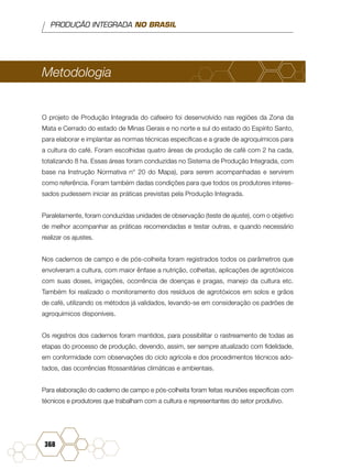 PRODUÇÃO INTEGRADA NO BRASIL
368
Metodologia
O projeto de Produção Integrada do cafeeiro foi desenvolvido nas regiões da Zona da
Mata e Cerrado do estado de Minas Gerais e no norte e sul do estado do Espírito Santo,
para elaborar e implantar as normas técnicas específicas e a grade de agroquímicos para
a cultura do café. Foram escolhidas quatro áreas de produção de café com 2 ha cada,
totalizando 8 ha. Essas áreas foram conduzidas no Sistema de Produção Integrada, com
base na Instrução Normativa n° 20 do Mapa), para serem acompanhadas e servirem
como referência. Foram também dadas condições para que todos os produtores interes-
sados pudessem iniciar as práticas previstas pela Produção Integrada.
Paralelamente, foram conduzidas unidades de observação (teste de ajuste), com o objetivo
de melhor acompanhar as práticas recomendadas e testar outras, e quando necessário
realizar os ajustes.
Nos cadernos de campo e de pós-colheita foram registrados todos os parâmetros que
envolveram a cultura, com maior ênfase a nutrição, colheitas, aplicações de agrotóxicos
com suas doses, irrigações, ocorrência de doenças e pragas, manejo da cultura etc.
Também foi realizado o monitoramento dos resíduos de agrotóxicos em solos e grãos
de café, utilizando os métodos já validados, levando-se em consideração os padrões de
agroquímicos disponíveis.
Os registros dos cadernos foram mantidos, para possibilitar o rastreamento de todas as
etapas do processo de produção, devendo, assim, ser sempre atualizado com fidelidade,
em conformidade com observações do ciclo agrícola e dos procedimentos técnicos ado-
tados, das ocorrências fitossanitárias climáticas e ambientais.
Para elaboração do caderno de campo e pós-colheita foram feitas reuniões específicas com
técnicos e produtores que trabalham com a cultura e representantes do setor produtivo.
 