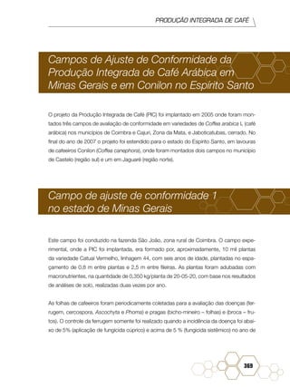 PRODUÇÃO INTEGRADA DE CAFÉ
369
Campos de Ajuste de Conformidade da
Produção Integrada de Café Arábica em
Minas Gerais e em Conilon no Espírito Santo
O projeto da Produção Integrada de Café (PIC) foi implantado em 2005 onde foram mon-
tados três campos de avaliação de conformidade em variedades de Coffea arabica L (café
arábica) nos municípios de Coimbra e Cajuri, Zona da Mata, e Jaboticatubas, cerrado. No
final do ano de 2007 o projeto foi estendido para o estado do Espírito Santo, em lavouras
de cafeeiros Conilon (Coffea canephora), onde foram montados dois campos no município
de Castelo (região sul) e um em Jaguaré (região norte).
Campo de ajuste de conformidade 1
no estado de Minas Gerais
Este campo foi conduzido na fazenda São João, zona rural de Coimbra. O campo expe-
rimental, onde a PIC foi implantada, era formado por, aproximadamente, 10 mil plantas
da variedade Catuaí Vermelho, linhagem 44, com seis anos de idade, plantadas no espa-
çamento de 0,8 m entre plantas e 2,5 m entre fileiras. As plantas foram adubadas com
macronutrientes, na quantidade de 0,350 kg/planta de 20-05-20, com base nos resultados
de análises de solo, realizadas duas vezes por ano.
As folhas de cafeeiros foram periodicamente coletadas para a avaliação das doenças (fer-
rugem, cercospora, Ascochyta e Phoma) e pragas (bicho-mineiro – folhas) e (broca – fru-
tos). O controle da ferrugem somente foi realizado quando a incidência da doença foi abai-
xo de 5% (aplicação de fungicida cúprico) e acima de 5 % (fungicida sistêmico) no ano de
 