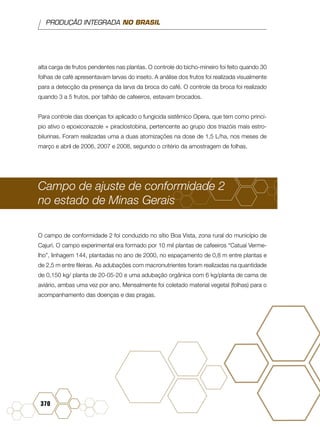 PRODUÇÃO INTEGRADA NO BRASIL
370
alta carga de frutos pendentes nas plantas. O controle do bicho-mineiro foi feito quando 30
folhas de café apresentavam larvas do inseto. A análise dos frutos foi realizada visualmente
para a detecção da presença da larva da broca do café. O controle da broca foi realizado
quando 3 a 5 frutos, por talhão de cafeeiros, estavam brocados.
Para controle das doenças foi aplicado o fungicida sistêmico Opera, que tem como princí-
pio ativo o epoxiconazole + piraclostobina, pertencente ao grupo dos triazóis mais estro-
bilurinas. Foram realizadas uma a duas atomizações na dose de 1,5 L/ha, nos meses de
março e abril de 2006, 2007 e 2008, segundo o critério da amostragem de folhas.
Campo de ajuste de conformidade 2
no estado de Minas Gerais
O campo de conformidade 2 foi conduzido no sítio Boa Vista, zona rural do município de
Cajurí. O campo experimental era formado por 10 mil plantas de cafeeiros “Catuaí Verme-
lho”, linhagem 144, plantadas no ano de 2000, no espaçamento de 0,8 m entre plantas e
de 2,5 m entre fileiras. As adubações com macronutrientes foram realizadas na quantidade
de 0,150 kg/ planta de 20-05-20 e uma adubação orgânica com 6 kg/planta de cama de
aviário, ambas uma vez por ano. Mensalmente foi coletado material vegetal (folhas) para o
acompanhamento das doenças e das pragas.
Campo de ajuste de conformidade 3 no estado
 