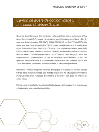 PRODUÇÃO INTEGRADA DE CAFÉ
371
Campo de ajuste de conformidade 3
no estado de Minas Gerais
O campo de conformidade 3 foi conduzido na fazenda Vista Alegre, pertencente à Vista
Alegre Agropecuária S.A., situada na estrada para Jaboticatubas/Lagoa Santa – Km 6 –
zona rural de Jaboticatubas (MG) (CNPJ: 01.035.694/001-65 Inc. Est. PR 346/0780). A fa-
zenda, que engloba uma área total de 700 ha, pratica cafeicultura irrigada. A vegetação da
região é classificada como “fase cerrado” e o solo como latossolo vermelho-amarelo (LVA).
O campo experimental foi inserido dentro do talhão 4C, englobando uma área aproximada
de 1 ha, sendo constituído por cem fileiras com 200 plantas cada. A irrigação nessa área
experimental foi por gotejamento. O café, da variedade Catuaí Vermelho, cv. IAC 144,
aprentava seis anos de idade, e foi plantadoa no espaçamento de 0,5 m entre plantas e de
3,5 m entre fileiras, perfazendo, aproximadamente, 5.700 plantas por hectare.
Na área da Produção Integrada, o manejo da irrigação foi realizado por meio do balanço
hídrico diário do solo calculado pelo método Irriga-Gesai. As adubações com macro e
micronutrientes foram realizadas de setembro a dezembro, com base em análises de
solo e folhas.
Mensalmente foi coletado material vegetal (folhas) para o acompanhamento das doenças
e das pragas e seus respectivos controles.
 