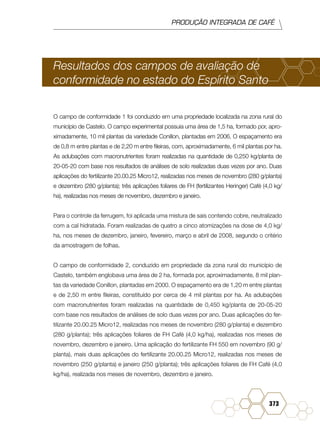 PRODUÇÃO INTEGRADA DE CAFÉ
373
Resultados dos campos de avaliação de
conformidade no estado do Espírito Santo
O campo de conformidade 1 foi conduzido em uma propriedade localizada na zona rural do
município de Castelo. O campo experimental possuia uma área de 1,5 ha, formado por, apro-
ximadamente, 10 mil plantas da variedade Conillon, plantadas em 2006. O espaçamento era
de 0,8 m entre plantas e de 2,20 m entre fileiras, com, aproximadamente, 6 mil plantas por ha.
As adubações com macronutrientes foram realizadas na quantidade de 0,250 kg/planta de
20-05-20 com base nos resultados de análises de solo realizadas duas vezes por ano. Duas
aplicações do fertilizante 20.00.25 Micro12, realizadas nos meses de novembro (280 g/planta)
e dezembro (280 g/planta); três aplicações foliares de FH (fertilizantes Heringer) Café (4,0 kg/
ha), realizadas nos meses de novembro, dezembro e janeiro.
Para o controle da ferrugem, foi aplicada uma mistura de sais contendo cobre, neutralizado
com a cal hidratada. Foram realizadas de quatro a cinco atomizações na dose de 4,0 kg/
ha, nos meses de dezembro, janeiro, fevereiro, março e abril de 2008, segundo o critério
da amostragem de folhas.
O campo de conformidade 2, conduzido em propriedade da zona rural do município de
Castelo, também englobava uma área de 2 ha, formada por, aproximadamente, 8 mil plan-
tas da variedade Conillon, plantadas em 2000. O espaçamento era de 1,20 m entre plantas
e de 2,50 m entre fileiras, constituído por cerca de 4 mil plantas por ha. As adubações
com macronutrientes foram realizadas na quantidade de 0,450 kg/planta de 20-05-20
com base nos resultados de análises de solo duas vezes por ano. Duas aplicações do fer-
tilizante 20.00.25 Micro12, realizadas nos meses de novembro (280 g/planta) e dezembro
(280 g/planta); três aplicações foliares de FH Café (4,0 kg/ha), realizadas nos meses de
novembro, dezembro e janeiro. Uma aplicação do fertilizante FH 550 em novembro (90 g/
planta), mais duas aplicações do fertilizante 20.00.25 Micro12, realizadas nos meses de
novembro (250 g/planta) e janeiro (250 g/planta); três aplicações foliares de FH Café (4,0
kg/ha), realizada nos meses de novembro, dezembro e janeiro.
 