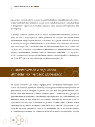 PRODUÇÃO INTEGRADA NO BRASIL
36
Apesar de o mercado interno consumir a quase totalidade da produção nacional, o consu-
mo per capita de frutas no Brasil, de acordo com o Instituto Brasileiro de Fruticultura (Ibraf),
é de apenas 57 kg por ano, bem abaixo de países como Espanha (120 kg/ano) ou Itália
(114 kg/ano).
A balança comercial brasileira de frutas frescas somente obteve resultados positivos a
partir de 1999. A adequação das cadeias produtivas aos princípios de sustentabilidade,
rastreabilidade e segurança do alimento, buscando a produção de frutas de alta qualidade
e utilizando tecnologias e monitoramentos que propiciaram a racionalização na utilização
dos insumos agrícolas, possibilitaram esse resultado satisfatório. Em suma, a profissionali-
zação do setor possibilitou a manutenção e, principalmente, a abertura de novos mercados
para as frutas brasileiras, passando o país de importador a exportador, com crescimento
contínuo das exportações desde então. Nesse contexto, destaca-se a Produção Integrada
de Frutas (PIF) como um dos fatores que propiciaram essa evolução.
Sustentabilidade e segurança
alimentar no mercado globalizado
De acordo com Elliot e Cole (1989), a agropecuária é a atividade de maior impacto nos re-
cursos naturais e nas populações humanas, pois os agroecossistemas estão presentes em
praticamente todas as paisagens do planeta e ocupam 30% da superfície terrestre conti-
nental, produzindo alimentos e diversas matérias-primas. O sistema de produção agrícola
predominante hoje no mundo ocidental baseia-se nos preceitos típicos estabelecidos pela
Revolução Verde, ou seja, implicam o uso intensivo de máquinas, fertilizantes químicos,
agrotóxicos e a manipulação/melhoramento genético. Tal modo de produção vem acarre-
tando intensa degradação ambiental e deterioração social, além de comprometer a quali-
dade dos alimentos. Nessa ótica, os aspectos relacionados com as técnicas de produção
e pesquisas agropecuárias, os processos de beneficiamento e transformação também
 