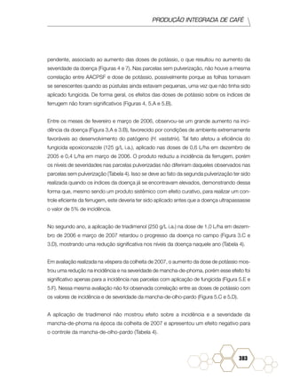 PRODUÇÃO INTEGRADA DE CAFÉ
383
pendente, associado ao aumento das doses de potássio, o que resultou no aumento da
severidade da doença (Figuras 4 e 7). Nas parcelas sem pulverização, não houve a mesma
correlação entre AACPSF e dose de potássio, possivelmente porque as folhas tornavam
se senescentes quando as pústulas ainda estavam pequenas, uma vez que não tinha sido
aplicado fungicida. De forma geral, os efeitos das doses de potássio sobre os índices de
ferrugem não foram significativos (Figuras 4, 5.A e 5.B).
Entre os meses de fevereiro e março de 2006, observou-se um grande aumento na inci-
dência da doença (Figura 3.A e 3.B), favorecido por condições de ambiente extremamente
favoráveis ao desenvolvimento do patógeno (H. vastatrix). Tal fato afetou a eficiência do
fungicida epoxiconazole (125 g/L i.a.), aplicado nas doses de 0,6 L/ha em dezembro de
2005 e 0,4 L/ha em março de 2006. O produto reduziu a incidência da ferrugem, porém
os níveis de severidades nas parcelas pulverizadas não diferiram daqueles observados nas
parcelas sem pulverização (Tabela 4). Isso se deve ao fato da segunda pulverização ter sido
realizada quando os índices da doença já se encontravam elevados, demonstrando dessa
forma que, mesmo sendo um produto sistêmico com efeito curativo, para realizar um con-
trole eficiente da ferrugem, este deveria ter sido aplicado antes que a doença ultrapassasse
o valor de 5% de incidência.
No segundo ano, a aplicação de triadimenol (250 g/L i.a.) na dose de 1,0 L/ha em dezem-
bro de 2006 e março de 2007 retardou o progresso da doença no campo (Figura 3.C e
3.D), mostrando uma redução significativa nos níveis da doença naquele ano (Tabela 4).
Em avaliação realizada na véspera da colheita de 2007, o aumento da dose de potássio mos-
trou uma redução na incidência e na severidade de mancha-de-phoma, porém esse efeito foi
significativo apenas para a incidência nas parcelas com aplicação de fungicida (Figura 5.E e
5.F). Nessa mesma avaliação não foi observada correlação entre as doses de potássio com
os valores de incidência e de severidade da mancha-de-olho-pardo (Figura 5.C e 5.D).
A aplicação de triadimenol não mostrou efeito sobre a incidência e a severidade da
mancha-de-phoma na época da colheita de 2007 e apresentou um efeito negativo para
o controle da mancha-de-olho-pardo (Tabela 4).
 
