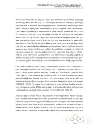 PRODUÇÃO INTEGRADA DE FRUTAS E SISTEMA AGROPECUÁRIO
DE PRODUÇÃO INTEGRADA NO BRASIL
37
devem ser considerados na discussão sobre desenvolvimento sustentável e segurança
alimentar (GOMES JÚNIOR, 2007). As tecnologias utilizadas, os métodos e processos
produtivos, que muitas vezes expõem as populações à contaminação e intoxicação, assim
como à presença de perigos ou contaminantes químicos, biológicos ou físicos nos alimen-
tos e produtos agropecuários, são uma realidade que deve ser enfrentada e solucionada
a contento para que a dignidade e salubridade de produtores e trabalhadores rurais sejam
preservadas, bem como o pleno direito de acesso a alimentos saudáveis e livres de qual-
quer fator adverso. Dessa forma, e de acordo com uma visão atual e ampla sobre o De-
senvolvimento Sustentável e Alimentos Seguros, entende-se como uma condição básica
e também um aspecto ligado à cidadania o acesso por parte das populações a alimentos
saudáveis, que estejam conforme os padrões de qualidade e produzidos em sistemas
produtivos que priorizem a conservação ambiental e a valorização de produtores e traba-
lhadores rurais, incentivando o associativismo rural, as formas de produção adaptadas à
realidade dos pequenos e médios produtores, buscando sua maior competitividade, gera-
ção e distribuição de renda/emprego, com desenvolvimento social e segurança alimentar.
O processo de desenvolvimento da agricultura brasileira repetiu o padrão de moderniza-
ção convencional, espalhando os principais impactos indesejáveis da moderna agricultura,
como a destruição das florestas, a erosão dos solos e a contaminação dos recursos na-
turais, o êxodo rural e a favelização dos centros urbanos. Apesar do crescente aumento
da produtividade das lavouras, promovido pela modernização, o que se viu, além dos
impactos ambientais, foi um aumento da concentração da posse de terras e de riquezas
(ROMEIRO, 1996: 8). Por esses motivos, recentemente houve a criação de várias organiza-
ções não governamentais (ONGs), que divulgam as propostas alternativas e alertam para
os desequilíbrios provocados pela agricultura moderna (EHLERS, 1998: 89).
A inserção de pequenos e médios produtores em um sistema produtivo moderno e adap-
tado à realidade dos mercados atuais, sem que isso onere ou descaracterize sua produção
e propicie o acesso a tecnologias condizentes com essa condição, valorizando aspectos
regionais e culturais e estimulando o associativismo, a geração de emprego e renda e o
desenvolvimento social regional, está de acordo com a Política de Alimentos Seguros e
desenvolvimento sustentável no seu sentido amplo e contribui para assegurar a dignidade
 