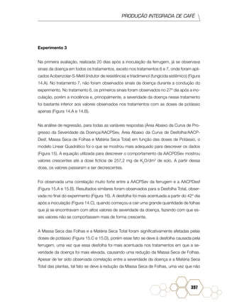 PRODUÇÃO INTEGRADA DE CAFÉ
397
Experimento 3
Na primeira avaliação, realizada 20 dias após a inoculação da ferrugem, já se observava
sinais da doença em todos os tratamentos, exceto nos tratamentos 6 e 7, onde foram apli-
cados Acibenzolar-S-Metil (indutor de resistência) e triadimenol (fungicida sistêmico) (Figura
14.A). No tratamento 7, não foram observados sinais da doença durante a condução do
experimento. No tratamento 6, os primeiros sinais foram observados no 27º dia após a ino-
culação, porém a incidência e, principalmente, a severidade da doença nesse tratamento
foi bastante inferior aos valores observados nos tratamentos com as doses de potássio
apenas (Figura 14.A e 14.B).
Na análise de regressão, para todas as variáveis respostas (Área Abaixo da Curva de Pro-
gresso da Severidade da Doença/AACPSev, Área Abaixo da Curva de Desfolha/AACP-
Desf, Massa Seca de Folhas e Matéria Seca Total) em função das doses de Potássio, o
modelo Linear Quadrático foi o que se mostrou mais adequado para descrever os dados
(Figura 15). A equação utilizada para descrever o comportamento da AACPDSev mostrou
valores crescentes até a dose fictícia de 257,2 mg de K2
O/dm3
de solo. A partir dessa
dose, os valores passaram a ser decrescentes.
Foi observada uma correlação muito forte entre a AACPSev da ferrugem e a AACPDesf
(Figura 15.A e 15.B). Resultados similares foram observados para a Desfolha Total, obser-
vada no final do experimento (Figura 16). A desfolha foi mais acentuada a partir do 42º dia
após a inoculação (Figura 14.C), quando começou a cair uma grande quantidade de folhas
que já se encontravam com altos valores de severidade da doença, fazendo com que es-
ses valores não se comportassem mais de forma crescente.
A Massa Seca das Folhas e a Matéria Seca Total foram significativamente afetadas pelas
doses de potássio (Figura 15.C e 15.D), porém esse fato se deve à desfolha causada pela
ferrugem, uma vez que essa desfolha foi mais acentuada nos tratamentos em que a se-
veridade da doença foi mais elevada, causando uma redução da Massa Seca de Folhas.
Apesar de ter sido observada correlação entre a severidade da doença e a Matéria Seca
Total das plantas, tal fato se deve à redução da Massa Seca de Folhas, uma vez que não
 