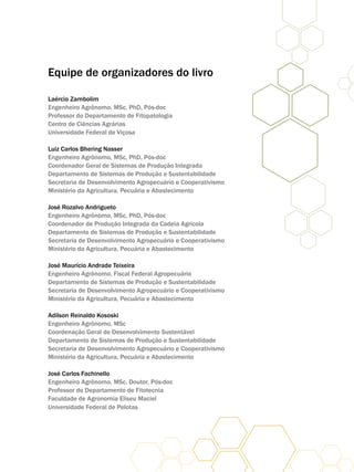 Equipe de organizadores do livro
Laércio Zambolim
Engenheiro Agrônomo, MSc, PhD, Pós-doc
Professor do Departamento de Fitopatologia
Centro de Ciências Agrárias
Universidade Federal de Viçosa
Luiz Carlos Bhering Nasser
Engenheiro Agrônomo, MSc, PhD, Pós-doc
Coordenador Geral de Sistemas de Produção Integrada
Departamento de Sistemas de Produção e Sustentabilidade
Secretaria de Desenvolvimento Agropecuário e Cooperativismo
Ministério da Agricultura, Pecuária e Abastecimento
José Rozalvo Andrigueto
Engenheiro Agrônomo, MSc, PhD, Pós-doc
Coordenador de Produção Integrada da Cadeia Agrícola
Departamento de Sistemas de Produção e Sustentabilidade
Secretaria de Desenvolvimento Agropecuário e Cooperativismo
Ministério da Agricultura, Pecuária e Abastecimento
José Maurício Andrade Teixeira
Engenheiro Agrônomo, Fiscal Federal Agropecuário
Departamento de Sistemas de Produção e Sustentabilidade
Secretaria de Desenvolvimento Agropecuário e Cooperativismo
Ministério da Agricultura, Pecuária e Abastecimento
Adilson Reinaldo Kososki
Engenheiro Agrônomo, MSc
Coordenação Geral de Desenvolvimento Sustentável
Departamento de Sistemas de Produção e Sustentabilidade
Secretaria de Desenvolvimento Agropecuário e Cooperativismo
Ministério da Agricultura, Pecuária e Abastecimento
José Carlos Fachinello
Engenheiro Agrônomo, MSc, Doutor, Pós-doc
Professor do Departamento de Fitotecnia
Faculdade de Agronomia Eliseu Maciel
Universidade Federal de Pelotas
 