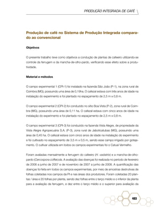PRODUÇÃO INTEGRADA DE CAFÉ
403
Produção de café no Sistema de Produção Integrada compara-
do ao convencional
Objetivos
O presente trabalho teve como objetivos a condução de plantas de cafeeiro utilizando-se
controle da ferrugem e da mancha-de-olho-pardo, verificando esse efeito sobre a produ-
tividade.
Material e métodos
O campo experimental 1 (CPI-1) foi instalado na fazenda São João (P-1), na zona rural de
Coimbra (MG), possuindo uma área de 0,19ha. O cafezal estava com três anos de idade na
instalação do experimento e foi plantado no espaçamento de 2,5 m x 0,8 m.
O campo experimental 2 (CPI-2) foi conduzido no sítio Boa Vista (P-2), zona rural de Coim-
bra (MG), possuindo uma área de 0,11 ha. O cafezal estava com cinco anos de idade na
instalação do experimento e foi plantado no espaçamento de 2,5 m x 0,8 m.
O campo experimental 3 (CPI-3) foi conduzido na fazenda Vista Alegre, de propriedade da
Vista Alegre Agropecuária S.A. (P-3), zona rural de Jaboticatubas (MG), possuindo uma
área de 0,45 ha. O cafezal estava com cinco anos de idade na instalação do experimento
e foi cultivado no espaçamento de 3,5 m x 0,5 m, sendo esse campo irrigado por goteja-
mento. O cultivar utilizada em todos os campos experimentais foi o Catuaí Vermelho.
Foram avaliadas mensalmente a ferrugem do cafeeiro (H. vastatrix) e a mancha-de-olho-
pardo (Cercospora coffeicola. A avaliação das doenças foi realizada no período de fevereiro
de 2006 a junho de 2007 e de novembro de 2007 a junho de 2008. A quantificação das
doenças foi feita em todos os campos experimentais, por meio de amostras destrutivas de
folhas coletadas nos campos da PI e nas áreas dos produtores. Foram coletadas 20 plan-
tas / área e 20 folhas por planta, sendo dez folhas entre o terço médio e o inferior da planta
para a avaliação da ferrugem, e dez entre o terço médio e o superior para avaliação da
 