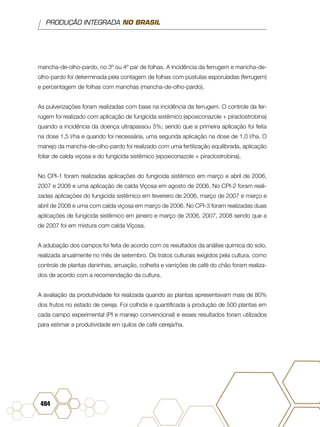 PRODUÇÃO INTEGRADA NO BRASIL
404
mancha-de-olho-pardo, no 3º ou 4º par de folhas. A incidência da ferrugem e mancha-de-
olho-pardo foi determinada pela contagem de folhas com pústulas esporuladas (ferrugem)
e percentagem de folhas com manchas (mancha-de-olho-pardo).
As pulverizações foram realizadas com base na incidência da ferrugem. O controle da fer-
rugem foi realizado com aplicação de fungicida sistêmico (epoxiconazole + piraclostrobina)
quando a incidência da doença ultrapassou 5%; sendo que a primeira aplicação foi feita
na dose 1,5 l/ha e quando foi necessária, uma segunda aplicação na dose de 1,0 l/ha. O
manejo da mancha-de-olho-pardo foi realizado com uma fertilização equilibrada, aplicação
foliar de calda viçosa e do fungicida sistêmico (epoxiconazole + piraclostrobina).
No CPI-1 foram realizadas aplicações do fungicida sistêmico em março e abril de 2006,
2007 e 2008 e uma aplicação de calda Viçosa em agosto de 2006. No CPI-2 foram reali-
zadas aplicações do fungicida sistêmico em fevereiro de 2006, março de 2007 e março e
abril de 2008 e uma com calda viçosa em março de 2006. No CPI-3 foram realizadas duas
aplicações de fungicida sistêmico em janeiro e março de 2006, 2007, 2008 sendo que a
de 2007 foi em mistura com calda Viçosa.
A adubação dos campos foi feita de acordo com os resultados da análise química do solo,
realizada anualmente no mês de setembro. Os tratos culturais exigidos pela cultura, como
controle de plantas daninhas, arruação, colheita e varrições de café do chão foram realiza-
dos de acordo com a recomendação da cultura.
A avaliação da produtividade foi realizada quando as plantas apresentavam mais de 80%
dos frutos no estado de cereja. Foi colhida e quantificada a produção de 500 plantas em
cada campo experimental (PI e manejo convencional) e esses resultados foram utilizados
para estimar a produtividade em quilos de café cereja/ha.
 