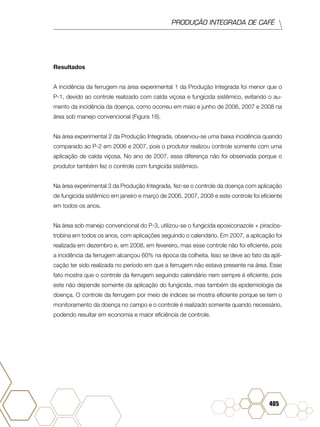 PRODUÇÃO INTEGRADA DE CAFÉ
405
Resultados
A incidência da ferrugem na área experimental 1 da Produção Integrada foi menor que o
P-1, devido ao controle realizado com calda viçosa e fungicida sistêmico, evitando o au-
mento da incidência da doença, como ocorreu em maio e junho de 2006, 2007 e 2008 na
área sob manejo convencional (Figura 18).
Na área experimental 2 da Produção Integrada, observou-se uma baixa incidência quando
comparado ao P-2 em 2006 e 2007, pois o produtor realizou controle somente com uma
aplicação de calda viçosa. No ano de 2007, essa diferença não foi observada porque o
produtor também fez o controle com fungicida sistêmico.
Na área experimental 3 da Produção Integrada, fez-se o controle da doença com aplicação
de fungicida sistêmico em janeiro e março de 2006, 2007, 2008 e este controle foi eficiente
em todos os anos.
Na área sob manejo convencional do P-3, utilizou-se o fungicida epoxiconazole + piraclos-
trobina em todos os anos, com aplicações seguindo o calendário. Em 2007, a aplicação foi
realizada em dezembro e, em 2008, em fevereiro, mas esse controle não foi eficiente, pois
a incidência da ferrugem alcançou 60% na época da colheita. Isso se deve ao fato da apli-
cação ter sido realizada no período em que a ferrugem não estava presente na área. Esse
fato mostra que o controle da ferrugem seguindo calendário nem sempre é eficiente, pois
este não depende somente da aplicação do fungicida, mas também da epidemiologia da
doença. O controle da ferrugem por meio de índices se mostra eficiente porque se tem o
monitoramento da doença no campo e o controle é realizado somente quando necessário,
podendo resultar em economia e maior eficiência de controle.
 