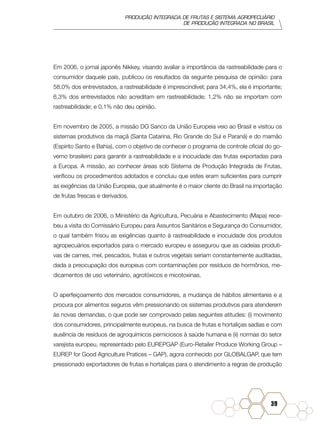 PRODUÇÃO INTEGRADA DE FRUTAS E SISTEMA AGROPECUÁRIO
DE PRODUÇÃO INTEGRADA NO BRASIL
39
Em 2006, o jornal japonês Nikkey, visando avaliar a importância da rastreabilidade para o
consumidor daquele país, publicou os resultados da seguinte pesquisa de opinião: para
58,0% dos entrevistados, a rastreabilidade é imprescindível; para 34,4%, ela é importante;
6,3% dos entrevistados não acreditam em rastreabilidade; 1,2% não se importam com
rastreabilidade; e 0,1% não deu opinião.
Em novembro de 2005, a missão DG Sanco da União Europeia veio ao Brasil e visitou os
sistemas produtivos da maçã (Santa Catarina, Rio Grande do Sul e Paraná) e do mamão
(Espírito Santo e Bahia), com o objetivo de conhecer o programa de controle oficial do go-
verno brasileiro para garantir a rastreabilidade e a inocuidade das frutas exportadas para
a Europa. A missão, ao conhecer áreas sob Sistema de Produção Integrada de Frutas,
verificou os procedimentos adotados e concluiu que estes eram suficientes para cumprir
as exigências da União Europeia, que atualmente é o maior cliente do Brasil na importação
de frutas frescas e derivados.
Em outubro de 2006, o Ministério da Agricultura, Pecuária e Abastecimento (Mapa) rece-
beu a visita do Comissário Europeu para Assuntos Sanitários e Segurança do Consumidor,
o qual também frisou as exigências quanto à rastreabilidade e inocuidade dos produtos
agropecuários exportados para o mercado europeu e assegurou que as cadeias produti-
vas de carnes, mel, pescados, frutas e outros vegetais seriam constantemente auditadas,
dada a preocupação dos europeus com contaminações por resíduos de hormônios, me-
dicamentos de uso veterinário, agrotóxicos e micotoxinas.
O aperfeiçoamento dos mercados consumidores, a mudança de hábitos alimentares e a
procura por alimentos seguros vêm pressionando os sistemas produtivos para atenderem
às novas demandas, o que pode ser comprovado pelas seguintes atitudes: (i) movimento
dos consumidores, principalmente europeus, na busca de frutas e hortaliças sadias e com
ausência de resíduos de agroquímicos perniciosos à saúde humana e (ii) normas do setor
varejista europeu, representado pelo EUREPGAP (Euro-Retailer Produce Working Group –
EUREP for Good Agriculture Pratices – GAP), agora conhecido por GLOBALGAP, que tem
pressionado exportadores de frutas e hortaliças para o atendimento a regras de produção
 