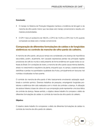 PRODUÇÃO INTEGRADA DE CAFÉ
409
Conclusão
•	 O manejo no Sistema de Produção Integrada manteve a incidência da ferrugem e da
mancha-de-olho-pardo menor que nas áreas sob manejo convencional e resultou em
maiores produtividades.
•	 O CPI-1 teve um acréscimo de 168,5%, o CPI-2 de 14,9% e o CPI-3 de 14,4% quando
comparado as áreas sob o manejo convencional.
Comparação de diferentes formulações de caldas e de fungicidas
sistêmicos no controle da mancha-de-olho-pardo do cafeeiro.
A mancha-de-olho-pardo, até pouco tempo era considerada uma doença de importância
secundária, porém, atualmente, tem causado expressivas perdas nas principais regiões
produtoras de café do mundo e está presente de forma endêmica em quase todos os ca-
fezais do Brasil. Em condições de viveiro, a mancha-de-olho-pardo causa intensa desfolha,
atraso no crescimento e raquitismo da planta, enquanto que, no campo, ocasiona severas
desfolhas e perdas na quantidade e qualidade dos frutos, principalmente em lavouras mal
nutridas e localizadas na face poente.
O controle da mancha-de-olho-pardo é feito basicamente envolvendo adubação equili-
brada e controle químico. Diversos trabalhos de pesquisa, empregando fungicidas pro-
tetores e sistêmicos têm sido realizados com o intuito de controlar a doença. A utilização
de adubos foliares à base de cobre em sua composição pode representar uma boa tática
de controle da doença. Nesse sentido, o objetivo desse trabalho foi comparar o efeito de
diferentes formulações de caldas no controle da mancha-de-olho-pardo do cafeeiro.
Objetivo
O objetivo deste trabalho foi compararar o efeito de diferentes formulações de caldas no
controle da mancha-de-olho-pardo do cafeeiro.
 