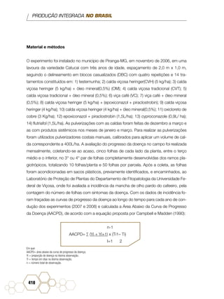 PRODUÇÃO INTEGRADA NO BRASIL
410
Material e métodos
O experimento foi instalado no município de Piranga-MG, em novembro de 2006, em uma
lavoura da variedade Catucaí com três anos de idade, espaçamento de 2,0 m x 1,0 m,
seguindo o delineamento em blocos casualizados (DBC) com quatro repetições e 14 tra-
tamentos constituídos em: 1) testemunha; 2) calda viçosa heringer(CVH) (5 kg/ha); 3) calda
viçosa heringer (5 kg/ha) + óleo mineral(0,5%) (OM); 4) calda viçosa tradicional (CVT); 5)
calda viçosa tradicional + óleo mineral (0,5%); 6) viça café (VC); 7) viça café + óleo mineral
(0,5%); 8) calda viçosa heringer (5 kg/ha) + (epoxiconazol + piraclostrobin); 9) calda viçosa
heringer (4 kg/ha); 10) calda viçosa heringer (4 kg/ha) + óleo mineral(0,5%); 11) oxicloreto de
cobre (3 Kg/ha); 12) epoxiconazol + piraclostrobin (1,5L/ha); 13) cyproconazole (0,9L/ ha);
14) flutriafol (1,5L/ha). As pulverizações com as caldas foram feitas de dezembro a março e
as com produtos sistêmicos nos meses de janeiro e março. Para realizar as pulverizações
foram utilizados pulverizadores costais manuais, calibrados para aplicar um volume de cal-
da correspondente a 400L/ha. A avaliação do progresso da doença no campo foi realizada
mensalmente, coletando-se ao acaso, cinco folhas de cada lado da planta, entre o terço
médio e o inferior, no 3° ou 4° par de folhas completamente desenvolvidas dos ramos pla-
giotrópicos, totalizando 10 folhas/planta e 50 folhas por parcela. Após a coleta, as folhas
foram acondicionadas em sacos plásticos, previamente identificados, e encaminhados, ao
Laboratório de Proteção de Plantas do Departamento de Fitopatologia da Universidade Fe-
deral de Viçosa, onde foi avaliada a incidência da mancha de olho pardo do cafeeiro, pela
contagem do número de folhas com sintomas da doença. Com os dados de incidência fo-
ram traçadas as curvas de progresso da doença ao longo do tempo para cada ano de con-
dução dos experimentos (2007 e 2008) e calculada a Área Abaixo da Curva de Progresso
da Doença (AACPD), de acordo com a equação proposta por Campbell e Madden (1990):
n-1
AACPD= ∑ (Yi + Yi+1) x (Ti1– Ti)
I=1 2
Em que:
AACPD= área abaixo da curva de progresso da doença;
Yi = proporção de doença na iésima observação;
Ti = tempo em dias na iésima observação;
n = número total de observação.
 
