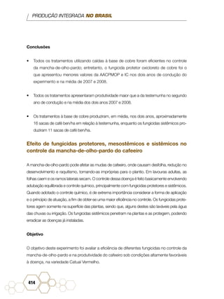 PRODUÇÃO INTEGRADA NO BRASIL
414
Conclusões
•	 Todos os tratamentos utilizando caldas à base de cobre foram eficientes no controle
da mancha-de-olho-pardo; entretanto, o fungicida protetor oxicloreto de cobre foi o
que apresentou menores valores da AACPMOP e IC nos dois anos de condução do
experimento e na média de 2007 e 2008.
•	 Todos os tratamentos apresentaram produtividade maior que a da testemunha no segundo
ano de condução e na média dos dois anos 2007 e 2008.
•	 Os tratamentos à base de cobre produziram, em média, nos dois anos, aproximadamente
16 sacas de café ben/ha em relação à testemunha, enquanto os fungicidas sistêmicos pro-
duziram 11 sacas de café ben/ha.
Efeito de fungicidas protetores, mesostêmicos e sistêmicos no
controle da mancha-de-olho-pardo do cafeeiro
A mancha-de-olho-pardo pode afetar as mudas de cafeeiro, onde causam desfolha, redução no
desenvolvimento e raquitismo, tornando-as impróprias para o plantio. Em lavouras adultas, as
folhas caem e os ramos laterais secam. O controle dessa doença é feito basicamente envolvendo
adubação equilibrada e controle químico, principalmente com fungicidas protetores e sistêmicos.
Quando adotado o controle químico, é de extrema importância considerar a forma de aplicação
e o princípio de atuação, a fim de obter-se uma maior eficiência no controle. Os fungicidas prote-
tores agem somente na superfície das plantas, sendo que, alguns destes são laváveis pela água
das chuvas ou irrigação. Os fungicidas sistêmicos penetram na plantas e as protegem, podendo
erradicar as doenças já instaladas.
Objetivo
O objetivo deste experimento foi avaliar a eficiência de diferentes fungicidas no controle da
mancha-de-olho-pardo e na produtividade do cafeeiro sob condições altamente favoráveis
à doença, na variedade Catuaí Vermelho.
 