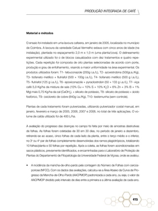 PRODUÇÃO INTEGRADA DE CAFÉ
415
Material e métodos
O ensaio foi instalado em uma lavoura cafeeira, em janeiro de 2005, localizada no município
de Coimbra. A lavoura da variedade Catuaí Vermelho estava com cinco anos de idade (na
instalação), plantada no espaçamento 2,0 m x 1,0 m (uma planta/cova). O delineamento
experimental utilizado foi o de blocos casualizados com dez tratamentos e quatro repe-
tições. Cada repetição foi composta de oito plantas selecionadas de acordo com porte,
produção e grau de enfolhamento, visando a maior uniformidade na área experimental. Os
produtos utilizados foram: T1- tebuconazole (200g i.a./L), T2- azoxistrobina (500gi.a./Kg),
T3- tiofanato metílico + flutriafol (500 + 100g i.a./L), T4- tiofanato metílico (500 g i.a./L),
T5- flutriafol (125 g i.a./L), T6- epoxiconazole + pyraclostrobin (50 + 133 g i.a./L), T7- viça
café 5,0 Kg/ha da mistura de sais (10% Cu + 10% S + 10% K2
O + 6% Zn + 3% B + 1%
Mg) mais 0,75 Kg/ha da cal (CaOH2
), + silicato de potássio, T8- silicato de potássio + ácido
fosfórico, T9- oxicloreto de cobre (840g i.a./Kg), T10- testemunha (sem controle).
Plantas de cada tratamento foram pulverizadas, utilizando pulverizador costal manual, em
janeiro, fevereiro e março de 2005, 2006, 2007 e 2008, no total de três aplicações. O vo-
lume de calda utilizado foi de 400 L/ha.
A avaliação do progresso das doenças no campo foi feita por meio de amostras destrutivas
de folhas. As folhas foram coletadas de 30 em 30 dias, no período de janeiro a dezembro,
retirando-se ao acaso, cinco folhas de cada lado da planta, entre o terço médio e o inferior,
no 3o
ou 4o
par de folhas completamente desenvolvidas dos ramos plagiotrópicos, totalizando
10 folhas/planta e 50 folhas por repetição. Após a coleta, as folhas foram acondicionadas em
sacos plásticos, previamente identificados, e encaminhadas para o Laboratório de Proteção de
Plantas do Departamento de Fitopatologia da Universidade Federal de Viçosa, onde se avaliou:
•	 A incidência da mancha-de-olho-pardo pela contagem do Número de Folhas com cercos-
poriose (NFCC). Com os dados das avaliações, calculou-se a Área Abaixo da Curva de Pro-
gresso da Mancha-de-Olho-Pardo (AACPMOP) padronizada a cada ano, ou seja, o valor da
AACPMOP dividido pelo intervalo de dias entre a primeira e a última avaliação de cada ano.
 