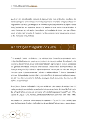 PRODUÇÃO INTEGRADA NO BRASIL
40
que levem em consideração: resíduos de agroquímicos, meio ambiente e condições de
trabalho e higiene. Também nesse momento encontra-se em análise uma proposta de um
Regulamento de Produção Integrada de Produtos Agrícolas para União Europeia. Essas
situações indicam um estado de alerta e de necessidade de transformação imediata e
contundente nos procedimentos de produção e pós-colheita de frutas, para que o Brasil,
sendo terceiro maior produtor de frutas do mundo, possa se manter e avançar na conquis-
ta dos mercados consumidores.
A Produção Integrada no Brasil
Com as exigências do comércio nacional e internacional de produtos agropecuários ad-
vindas da globalização, do crescimento populacional, da reciprocidade de cada país e da
segurança dos alimentos, a qual está relacionada com a presença de perigos associados
aos gêneros alimentícios, tornou-se uma realidade a necessidade de implementação da
Produção Integrada (PI). O alimento seguro e rastreável é alcançado por meio dos esforços
combinados de todas as partes que integram a cadeia produtiva. O sistema pressupõe o
emprego de tecnologias que permitam o controle efetivo do sistema produtivo agropecu-
ário por meio do monitoramento de todas as etapas, desde a aquisição dos insumos até
a oferta ao consumidor.
A adoção do Sistema de Produção Integrada evoluiu em curto espaço de tempo, tomando
conta de muitas áreas existentes em países tradicionais de produção de frutas. Na América do
Sul, a Argentina foi o primeiro país a implantar a Produção Integrada de Frutas (PIF), em 1997,
seguida de Uruguai e Chile. No Brasil, atividades semelhantes tiveram início entre 1998 e 1999.
Naquela época, depois de várias discussões regionais, a Cadeia Produtiva da Maçã, por
meio da Associação Brasileira de Produtores de Maçãs (ABPM), procurou o Mapa alegan-
 
