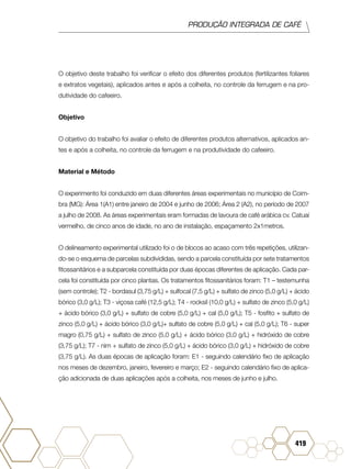 PRODUÇÃO INTEGRADA DE CAFÉ
419
O objetivo deste trabalho foi verificar o efeito dos diferentes produtos (fertilizantes foliares
e extratos vegetais), aplicados antes e após a colheita, no controle da ferrugem e na pro-
dutividade do cafeeiro.
Objetivo
O objetivo do trabalho foi avaliar o efeito de diferentes produtos alternativos, aplicados an-
tes e após a colheita, no controle da ferrugem e na produtividade do cafeeiro.
Material e Método
O experimento foi conduzido em duas diferentes áreas experimentais no município de Coim-
bra (MG): Área 1(A1) entre janeiro de 2004 e junho de 2006; Área 2 (A2), no período de 2007
a julho de 2008. As áreas experimentais eram formadas de lavoura de café arábica cv. Catuaí
vermelho, de cinco anos de idade, no ano de instalação, espaçamento 2x1metros.
O delineamento experimental utilizado foi o de blocos ao acaso com três repetições, utilizan-
do-se o esquema de parcelas subdivididas, sendo a parcela constituída por sete tratamentos
fitossanitários e a subparcela constituída por duas épocas diferentes de aplicação. Cada par-
cela foi constituída por cinco plantas. Os tratamentos fitossanitários foram: T1 – testemunha
(sem controle); T2 - bordasul (3,75 g/L) + sulfocal (7,5 g/L) + sulfato de zinco (5,0 g/L) + ácido
bórico (3,0 g/L); T3 - viçosa café (12,5 g/L); T4 - rocksil (10,0 g/L) + sulfato de zinco (5,0 g/L)
+ ácido bórico (3,0 g/L) + sulfato de cobre (5,0 g/L) + cal (5,0 g/L); T5 - fosfito + sulfato de
zinco (5,0 g/L) + ácido bórico (3,0 g/L)+ sulfato de cobre (5,0 g/L) + cal (5,0 g/L); T6 - super
magro (0,75 g/L) + sulfato de zinco (5,0 g/L) + ácido bórico (3,0 g/L) + hidróxido de cobre
(3,75 g/L); T7 - nim + sulfato de zinco (5,0 g/L) + ácido bórico (3,0 g/L) + hidróxido de cobre
(3,75 g/L). As duas épocas de aplicação foram: E1 - seguindo calendário fixo de aplicação
nos meses de dezembro, janeiro, fevereiro e março; E2 - seguindo calendário fixo de aplica-
ção adicionada de duas aplicações após a colheita, nos meses de junho e julho.
 