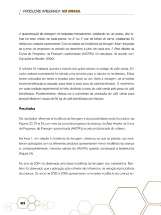 PRODUÇÃO INTEGRADA NO BRASIL
420
A quantificação da serrugem foi realizada mensalmente, coletando-se, ao acaso, dez fo-
lhas no terço médio de cada planta, no 3º ou 4º par de folhas do ramo, totalizando 50
folhas por unidade experimental. Com os dados de incidência da ferrugem foram traçadas
as curvas de progresso no período de dezembro a julho de cada ano. A Área Abaixo da
Curva de Progresso da Ferrugem padronizada (AACPFp) foi calculada, de acordo com
Campbell e Madden (1990).
A colheita foi realizada quando a maioria dos grãos estava no estágio de café cereja. Em
cada unidade experimental foi retirada uma amostra para o cálculo do rendimento. Estas
foram colocadas em redes e levadas para secar ao sol. Após a secagem, as amostras
foram beneficiadas e pesadas, para obter o peso seco do café beneficiado. O rendimento
em cada unidade experimental foi feito dividindo o peso do café cereja pelo peso do café
beneficiado. Posteriormente, efetuou-se a conversão da produção do café cereja para
produtividade em sacas de 60 kg de café beneficiado por hectare.
Resultados
Os resultados referentes à incidência da ferrugem e da produtividade estão ilustrados nas
Figuras 23, 24 e 25, por meio da curva de progresso da doença, da Área Abaixo da Curva
de Progresso da Ferrugem padronizada (AACPFp) e pela produtividade do cafeeiro.
Na Área 1, em relação à incidência da ferrugem, observou-se que as plantas que rece-
beram aplicações com os diferentes produtos apresentaram menor incidência da doença
e, consequentemente, menores valores de AACPFp quando comparada à testemunha
(Figura 24).
No ano de 2004 foi observada uma baixa incidência da ferrugem nos tratamentos. Tam-
bém foi observado que a aplicação pós-colheita não influenciou na redução da incidência
da doença. Os anos de 2005 e 2006 apresentaram uma baixa incidência da doença em
 