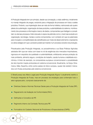 PRODUÇÃO INTEGRADA NO BRASIL
42
A Produção Integrada tem por princípio, desde sua concepção, a visão sistêmica, inicialmente
no manejo integrado de pragas, evoluindo para a integração de processos em toda a cadeia
produtiva. Portanto, sua implantação deve ser vista de forma holística, estruturada sob quatro
pilares de sustentação: organização da base produtiva, sustentabilidade do sistema, monitora-
mento dos processos e informação e banco de dados, componentes que interligam e consoli-
dam os demais processos. Está colocada no ápice da pirâmide como o nível mais evoluído em
organização, tecnologia, manejo e outros componentes, num contexto em que os patamares
para inovação e competitividade são estratificados por níveis de desenvolvimento e representa
os vários estágios em que o produtor poderá ser inserido num processo evolutivo de produção.
Preceituados pela Produção Integrada, os procedimentos e as Boas Práticas Agrícolas
adotados têm que ser vistos com base no rol de exigências dos mercados importadores,
rigorosos em requisitos de qualidade e sustentabilidade, enfatizando sempre proteção do
meio ambiente, alimento seguro, condições de trabalho, saúde humana e viabilidade eco-
nômica. A título de exemplo, os compradores europeus convencionaram a possibilidade
de não importar maçãs produzidas em sistema convencional. Atualmente, na Suíça, Dina-
marca, Itália, Espanha, entre outros países do bloco europeu, quase não existem merca-
dos com frutas produzidas pelo sistema convencional.
O Brasil possui seu Marco Legal para Produção Integrada (Figura 1) atualmente restrito à
Produção Integrada de Frutas, mas em processo de ampliação para contemplar todo o
setor agropecuário, composto basicamente de:
•	Diretrizes Gerais e Normas Técnicas Gerais para a Produção Integrada de Frutas (PIF).
•	Regulamento de Avaliação da Conformidade (RAC).
•	Definições e Conceitos da PIF.
•	Regimento Interno da Comissão Técnica para PIF.
•	Formulários do Cadastro Nacional de Produtores e Empacotadoras (CNPE).
 