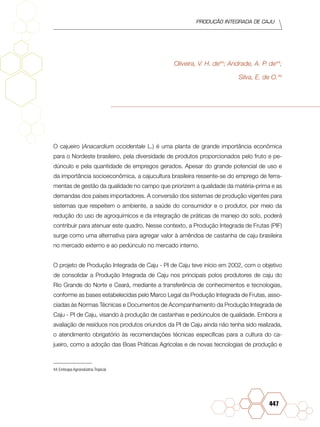 PRODUÇÃO INTEGRADA DE CAJU
447
Oliveira, V. H. de44
; Andrade, A. P. de44
;
Silva, E. de O.44
O cajueiro (Anacardium occidentale L.) é uma planta de grande importância econômica
para o Nordeste brasileiro, pela diversidade de produtos proporcionados pelo fruto e pe-
dúnculo e pela quantidade de empregos gerados. Apesar do grande potencial de uso e
da importância socioeconômica, a cajucultura brasileira ressente-se do emprego de ferra-
mentas de gestão da qualidade no campo que priorizem a qualidade da matéria-prima e as
demandas dos países importadores. A conversão dos sistemas de produção vigentes para
sistemas que respeitem o ambiente, a saúde do consumidor e o produtor, por meio da
redução do uso de agroquímicos e da integração de práticas de manejo do solo, poderá
contribuir para atenuar este quadro. Nesse contexto, a Produção Integrada de Frutas (PIF)
surge como uma alternativa para agregar valor à amêndoa de castanha de caju brasileira
no mercado externo e ao pedúnculo no mercado interno.
O projeto de Produção Integrada de Caju - PI de Caju teve início em 2002, com o objetivo
de consolidar a Produção Integrada de Caju nos principais polos produtores de caju do
Rio Grande do Norte e Ceará, mediante a transferência de conhecimentos e tecnologias,
conforme as bases estabelecidas pelo Marco Legal da Produção Integrada de Frutas, asso-
ciadas às Normas Técnicas e Documentos de Acompanhamento da Produção Integrada de
Caju - PI de Caju, visando à produção de castanhas e pedúnculos de qualidade. Embora a
avaliação de resíduos nos produtos oriundos da PI de Caju ainda não tenha sido realizada,
o atendimento obrigatório às recomendações técnicas específicas para a cultura do ca-
jueiro, como a adoção das Boas Práticas Agrícolas e de novas tecnologias de produção e
44	Embrapa Agroindústria Tropical.
 