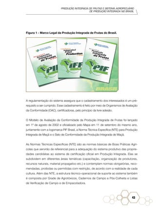 PRODUÇÃO INTEGRADA DE FRUTAS E SISTEMA AGROPECUÁRIO
DE PRODUÇÃO INTEGRADA NO BRASIL
43
Figura 1 - Marco Legal da Produção Integrada de Frutas do Brasil.
A regulamentação do sistema assegura que o cadastramento dos interessados é um pré-
requisito a ser cumprido. Esse cadastramento é feito por meio de Organismos de Avaliação
da Conformidade (OAC), certificadoras, pelo princípio da livre adesão.
O Modelo de Avaliação da Conformidade da Produção Integrada de Frutas foi lançado
em 1º de agosto de 2002 e oficializado pelo Mapa em 11 de setembro do mesmo ano,
juntamente com a logomarca PIF Brasil, a Norma Técnica Específica (NTE) para Produção
Integrada de Maçã e o Selo de Conformidade da Produção Integrada de Maçã.
As Normas Técnicas Específicas (NTE) são as normas básicas de Boas Práticas Agrí-
colas que servirão de referencial para a adequação do sistema produtivo das proprie-
dades candidatas ao sistema de certificação oficial em Produção Integrada. Elas se
subdividem em diferentes áreas temáticas (capacitação, organização de produtores,
recursos naturais, material propagativo etc.) e contemplam normas obrigatórias, reco-
mendadas, proibidas ou permitidas com restrição, de acordo com a realidade de cada
cultura. Além das NTE, a estrutura técnico-operacional de suporte ao sistema também
é composta por Grade de Agrotóxicos, Cadernos de Campo e Pós-Colheita e Listas
de Verificação de Campo e de Empacotadora.
 