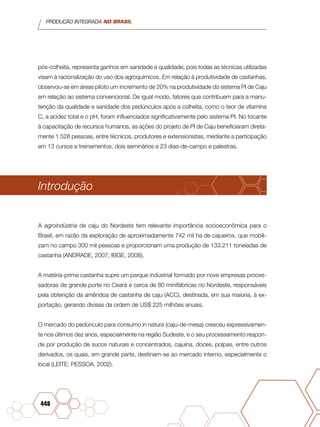 PRODUÇÃO INTEGRADA NO BRASIL
448
pós-colheita, representa ganhos em sanidade e qualidade, pois todas as técnicas utilizadas
visam à racionalização do uso dos agroquímicos. Em relação à produtividade de castanhas,
observou-se em áreas piloto um incremento de 20% na produtividade do sistema PI de Caju
em relação ao sistema convencional. De igual modo, fatores que contribuem para a manu-
tenção da qualidade e sanidade dos pedúnculos após a colheita, como o teor de vitamina
C, a acidez total e o pH, foram influenciados significativamente pelo sistema PI. No tocante
à capacitação de recursos humanos, as ações do projeto de PI de Caju beneficiaram direta-
mente 1.528 pessoas, entre técnicos, produtores e extensionistas, mediante a participação
em 13 cursos e treinamentos, dois seminários e 23 dias-de-campo e palestras.
Introdução
A agroindústria de caju do Nordeste tem relevante importância socioeconômica para o
Brasil, em razão da exploração de aproximadamente 742 mil ha de cajueiros, que mobili-
zam no campo 300 mil pessoas e proporcionam uma produção de 133.211 toneladas de
castanha (ANDRADE, 2007; IBGE, 2008).
A matéria-prima castanha supre um parque industrial formado por nove empresas proces-
sadoras de grande porte no Ceará e cerca de 80 minifábricas no Nordeste, responsáveis
pela obtenção da amêndoa de castanha de caju (ACC), destinada, em sua maioria, à ex-
portação, gerando divisas da ordem de US$ 225 milhões anuais.
O mercado do pedúnculo para consumo in natura (caju-de-mesa) cresceu expressivamen-
te nos últimos dez anos, especialmente na região Sudeste, e o seu processamento respon-
de por produção de sucos naturais e concentrados, cajuína, doces, polpas, entre outros
derivados, os quais, em grande parte, destinam-se ao mercado interno, especialmente o
local (LEITE; PESSOA, 2002).
 