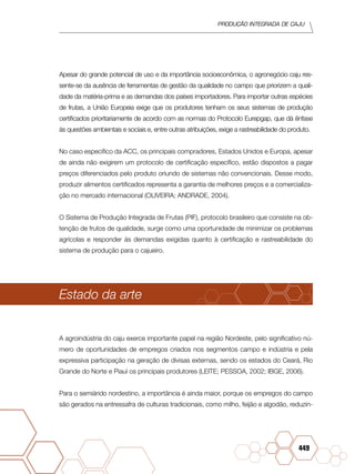 PRODUÇÃO INTEGRADA DE CAJU
449
Apesar do grande potencial de uso e da importância socioeconômica, o agronegócio caju res-
sente-se da ausência de ferramentas de gestão da qualidade no campo que priorizem a quali-
dade da matéria-prima e as demandas dos países importadores. Para importar outras espécies
de frutas, a União Europeia exige que os produtores tenham os seus sistemas de produção
certificados prioritariamente de acordo com as normas do Protocolo Eurepgap, que dá ênfase
às questões ambientais e sociais e, entre outras atribuições, exige a rastreabilidade do produto.
No caso específico da ACC, os principais compradores, Estados Unidos e Europa, apesar
de ainda não exigirem um protocolo de certificação específico, estão dispostos a pagar
preços diferenciados pelo produto oriundo de sistemas não convencionais. Desse modo,
produzir alimentos certificados representa a garantia de melhores preços e a comercializa-
ção no mercado internacional (OLIVEIRA; ANDRADE, 2004).
O Sistema de Produção Integrada de Frutas (PIF), protocolo brasileiro que consiste na ob-
tenção de frutos de qualidade, surge como uma oportunidade de minimizar os problemas
agrícolas e responder às demandas exigidas quanto à certificação e rastreabilidade do
sistema de produção para o cajueiro.
Estado da arte
A agroindústria do caju exerce importante papel na região Nordeste, pelo significativo nú-
mero de oportunidades de empregos criados nos segmentos campo e indústria e pela
expressiva participação na geração de divisas externas, sendo os estados do Ceará, Rio
Grande do Norte e Piauí os principais produtores (LEITE; PESSOA, 2002; IBGE, 2006).
Para o semiárido nordestino, a importância é ainda maior, porque os empregos do campo
são gerados na entressafra de culturas tradicionais, como milho, feijão e algodão, reduzin-
 