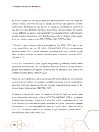 PRODUÇÃO INTEGRADA NO BRASIL
450
do, assim, o êxodo rural. A ocupação de mão-de-obra varia durante o ano em função das
práticas culturais, ocorrendo um pico por ocasião da colheita. São registradas também
oportunidades de utilização da mão-de-obra em países que industrializam a castanha de
caju, como é o caso do Brasil e da Índia, o que amplia o número de postos de trabalho.
No caso do Brasil, são gerados empregos também no processamento do pedúnculo, com
elevada variedade de produtos, como: bebidas (sucos, cajuína, néctares, polpas, aguar-
dente etc.), doces e ração animal (LEITE; PESSOA, 2002; OLIVEIRA, 2002).
O Ceará é o maior produtor brasileiro de castanha de caju (IBGE, 2008), gerando ex-
portações de ACC no valor de US$ 180.001.278 (ALICEWEB, 2008). O mercado interno
representa apenas 10% do volume exportado, embora haja indícios de que esse mercado
tenha crescido nos últimos anos com a sua utilização na indústria de chocolates (LEITE;
PESSOA, 2002).
Por sua vez, o mercado de polpas, cajuína, refrigerantes, aguardentes e outros menos
expressivos vem crescendo, com consequente aumento da ocupação de mão-de-obra e
geração de renda para muitos agentes produtivos, seja em fábricas de maior porte ou em
unidades artesanais (LEITE; PESSOA, 2002).
Apesar do enorme potencial, o agronegócio caju enfrenta dificuldades de ordem agrícola
e econômica, com reflexos na produção e geração de emprego e renda, resultantes do
sistema de exploração utilizado, sem foco de mercado, ocupando extensas áreas, em de-
trimento do uso de tecnologias (ANDRADE, 2007).
A cadeia produtiva do caju, a partir da metade da década de 1980, vem apresentando
sinais evidentes de perda de competitividade (OLIVEIRA; ANDRADE, 2004). A participação
do Brasil nas exportações mundiais de ACC entre 1992 e 1998 foi reduzida em 45%. Essa
perda foi determinada basicamente por problemas internos, já que nesse mesmo período
o mercado importador ampliou significativamente as compras de ACC (PAULA PESSOA
et al., 2000). Atualmente, o País ocupa a terceira posição no mercado mundial de ACC,
antecedido pela Índia e Vietnã (FAO, 2006).
 