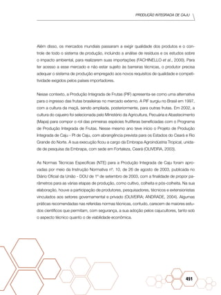 PRODUÇÃO INTEGRADA DE CAJU
451
Além disso, os mercados mundiais passaram a exigir qualidade dos produtos e o con-
trole de todo o sistema de produção, incluindo a análise de resíduos e os estudos sobre
o impacto ambiental, para realizarem suas importações (FACHINELLO et al., 2000). Para
ter acesso a esse mercado e não estar sujeito às barreiras técnicas, o produtor precisa
adequar o sistema de produção empregado aos novos requisitos de qualidade e competi-
tividade exigidos pelos países importadores.
Nesse contexto, a Produção Integrada de Frutas (PIF) apresenta-se como uma alternativa
para o ingresso das frutas brasileiras no mercado externo. A PIF surgiu no Brasil em 1997,
com a cultura da maçã, sendo ampliada, posteriormente, para outras frutas. Em 2002, a
cultura do cajueiro foi selecionada pelo Ministério da Agricultura, Pecuária e Abastecimento
(Mapa) para compor o rol das primeiras espécies frutíferas beneficiadas com o Programa
de Produção Integrada de Frutas. Nesse mesmo ano teve início o Projeto de Produção
Integrada de Caju - PI de Caju, com abrangência prevista para os Estados do Ceará e Rio
Grande do Norte. A sua execução ficou a cargo da Embrapa Agroindústria Tropical, unida-
de de pesquisa da Embrapa, com sede em Fortaleza, Ceará (OLIVEIRA, 2003).
As Normas Técnicas Específicas (NTE) para a Produção Integrada de Caju foram apro-
vadas por meio da Instrução Normativa nº. 10, de 26 de agosto de 2003, publicada no
Diário Oficial da União - DOU de 1º de setembro de 2003, com a finalidade de propor pa-
râmetros para as várias etapas de produção, como cultivo, colheita e pós-colheita. Na sua
elaboração, houve a participação de produtores, pesquisadores, técnicos e extensionistas
vinculados aos setores governamental e privado (OLIVEIRA; ANDRADE, 2004). Algumas
práticas recomendadas nas referidas normas técnicas, contudo, carecem de maiores estu-
dos científicos que permitam, com segurança, a sua adoção pelos cajucultores, tanto sob
o aspecto técnico quanto o de viabilidade econômica.
 