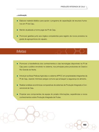PRODUÇÃO INTEGRADA DE CAJU
453
•	Elaborar material didático para apoiar o programa de capacitação de recursos huma-
nos em PI de Caju.
•	Manter atualizada a home page da PI de Caju.
•	Promover gestões junto aos órgãos competentes para registro de novos produtos na
grade de agroquímicos do cajueiro.
Metas
•	Promover a transferência dos conhecimentos e das tecnologias disponíveis na PI de
Caju para o público envolvido no sistema, nos principais polos produtores do Ceará e
Rio Grande do Norte.
•	Introduzir as Boas Práticas Agrícolas e o sistema APPCC em propriedades integrantes da
PI de Caju, visando minimizar perigos comuns que ameaçam a segurança do alimento.
•	Realizar análises econômicas comparativas de sistemas de Produção Integrada e Con-
vencional de Caju.
•	Propiciar aos componentes da equipe do projeto informações, experiências e novos
conhecimentos sobre Produção Integrada de Frutas.
...continuação
 