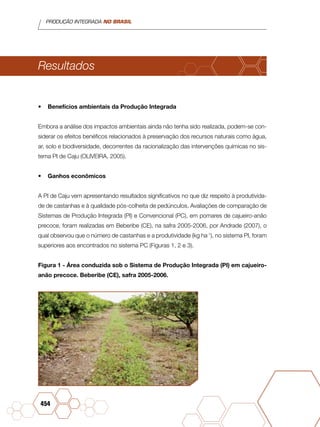 PRODUÇÃO INTEGRADA NO BRASIL
454
Resultados
•	 Benefícios ambientais da Produção Integrada
Embora a análise dos impactos ambientais ainda não tenha sido realizada, podem-se con-
siderar os efeitos benéficos relacionados à preservação dos recursos naturais como água,
ar, solo e biodiversidade, decorrentes da racionalização das intervenções químicas no sis-
tema PI de Caju (OLIVEIRA, 2005).
•	 Ganhos econômicos
A PI de Caju vem apresentando resultados significativos no que diz respeito à produtivida-
de de castanhas e à qualidade pós-colheita de pedúnculos. Avaliações de comparação de
Sistemas de Produção Integrada (PI) e Convencional (PC), em pomares de cajueiro-anão
precoce, foram realizadas em Beberibe (CE), na safra 2005-2006, por Andrade (2007), o
qual observou que o número de castanhas e a produtividade (kg ha-1
), no sistema PI, foram
superiores aos encontrados no sistema PC (Figuras 1, 2 e 3).
Figura 1 - Área conduzida sob o Sistema de Produção Integrada (PI) em cajueiro-
anão precoce. Beberibe (CE), safra 2005-2006.
 
