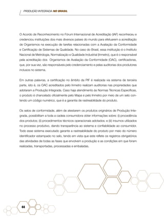 PRODUÇÃO INTEGRADA NO BRASIL
44
O Acordo de Reconhecimento no Fórum Internacional de Acreditação (IAF) reconheceu e
credenciou instituições dos mais diversos países do mundo para efetuarem a acreditação
de Organismos na execução de tarefas relacionadas com a Avaliação da Conformidade
e Certificação de Sistemas de Qualidade. No caso do Brasil, essa instituição é o Instituto
Nacional de Metrologia, Normalização e Qualidade Industrial (Inmetro), que é o responsável
pela acreditação dos Organismos de Avaliação da Conformidade (OAC), certificadoras,
que, por sua vez, são responsáveis pelo credenciamento e pelas auditorias dos produtores
inclusos no sistema.
Em outras palavras, a certificação no âmbito da PIF é realizada via sistema de terceira
parte, isto é, os OAC acreditados pelo Inmetro realizam auditorias nas propriedades que
adotaram a Produção Integrada. Caso haja atendimento às Normas Técnicas Específicas,
o produto é chancelado oficialmente pelo Mapa e pelo Inmetro por meio de um selo con-
tendo um código numérico, que é a garantia de rastreabilidade do produto.
Os selos de conformidade, além de atestarem os produtos originários de Produção Inte-
grada, possibilitam a toda a cadeia consumidora obter informações sobre: (i) procedência
dos produtos; (ii) procedimentos técnicos operacionais adotados; e (iii) insumos utilizados
no processo produtivo, dando transparência ao sistema e confiabilidade ao consumidor.
Todo esse sistema executado garante a rastreabilidade do produto por meio do número
identificador estampado no selo, tendo em vista que este reflete os registros obrigatórios
das atividades de todas as fases que envolvem a produção e as condições em que foram
realizadas, transportadas, processadas e embaladas.
 