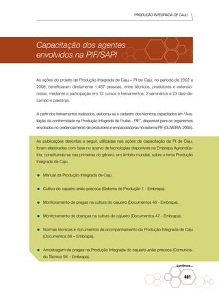 PRODUÇÃO INTEGRADA DE CAJU
461
Capacitação dos agentes
envolvidos na PIF/SAPI
As ações do projeto de Produção Integrada de Caju – PI de Caju, no período de 2002 a
2008, beneficiaram diretamente 1.487 pessoas, entre técnicos, produtores e extensio-
nistas, mediante a participação em 13 cursos e treinamentos, 2 seminários e 23 dias-de-
campo e palestras.
A partir dos treinamentos realizados, elaborou-se o cadastro dos técnicos capacitados em “Ava-
liação da conformidade na Produção Integrada de Frutas - PIF”, disponível para os organismos
envolvidos no credenciamento de produtores e empacotadoras no sistema PIF (OLIVEIRA, 2005).
As publicações descritas a seguir, utilizadas nas ações de capacitação da PI de Caju,
foram elaboradas com base no acervo de tecnologias disponíveis na Embrapa Agroindús-
tria, constituindo-se nas primeiras do gênero, em âmbito mundial, sobre o tema Produção
Integrada de Caju.
•	Manual da Produção Integrada de Caju.
•	Cultivo do cajueiro-anão precoce (Sistema de Produção 1 - Embrapa).
•	Monitoramento de pragas na cultura do cajueiro (Documentos 48 - Embrapa).
•	Monitoramento de doenças na cultura do cajueiro (Documentos 47 - Embrapa).
•	Normas técnicas e documentos de acompanhamento da Produção Integrada de Caju
(Documentos 66 – Embrapa).
•	Amostragem de pragas na Produção Integrada do cajueiro-anão precoce (Comunica-
do Técnico 94 – Embrapa).
continua...
 