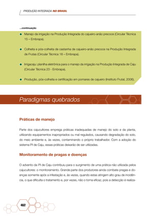 PRODUÇÃO INTEGRADA NO BRASIL
462
•	Manejo da irrigação na Produção Integrada do cajueiro-anão precoce (Circular Técnica
15 – Embrapa).
•	Colheita e pós-colheita de castanha de cajueiro-anão precoce na Produção Integrada
de Frutas (Circular Técnica 18 – Embrapa).
•	Irrigacaju: planilha eletrônica para o manejo da irrigação na Produção Integrada de Caju
(Circular Técnica 23 - Embrapa).
•	Produção, pós-colheita e certificação em pomares de cajueiro (Instituto Frutal, 2006).
Paradigmas quebrados
Práticas de manejo
Parte dos cajucultores emprega práticas inadequadas de manejo do solo e da planta,
utilizando equipamentos inapropriados ou mal regulados, causando degradação do solo,
do meio ambiente e, às vezes, contaminando o próprio trabalhador. Com a adoção do
sistema PI de Caju, essas práticas deixarão de ser utilizadas.
Monitoramento de pragas e doenças
O advento da PI de Caju contribuiu para o surgimento de uma prática não utilizada pelos
cajucultores: o monitoramento. Grande parte dos produtores ainda combate pragas e do-
enças somente após a infestação e, às vezes, quando estas atingem alto grau de incidên-
cia, o que dificulta o tratamento e, por vezes, não o torna eficaz, pois a detecção é realiza-
...continuação
 
