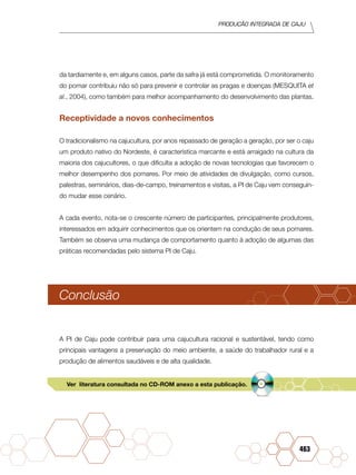PRODUÇÃO INTEGRADA DE CAJU
463
da tardiamente e, em alguns casos, parte da safra já está comprometida. O monitoramento
do pomar contribuiu não só para prevenir e controlar as pragas e doenças (MESQUITA et
al., 2004), como também para melhor acompanhamento do desenvolvimento das plantas.
Receptividade a novos conhecimentos
O tradicionalismo na cajucultura, por anos repassado de geração a geração, por ser o caju
um produto nativo do Nordeste, é característica marcante e está arraigado na cultura da
maioria dos cajucultores, o que dificulta a adoção de novas tecnologias que favorecem o
melhor desempenho dos pomares. Por meio de atividades de divulgação, como cursos,
palestras, seminários, dias-de-campo, treinamentos e visitas, a PI de Caju vem conseguin-
do mudar esse cenário.
A cada evento, nota-se o crescente número de participantes, principalmente produtores,
interessados em adquirir conhecimentos que os orientem na condução de seus pomares.
Também se observa uma mudança de comportamento quanto à adoção de algumas das
práticas recomendadas pelo sistema PI de Caju.
Conclusão
A PI de Caju pode contribuir para uma cajucultura racional e sustentável, tendo como
principais vantagens a preservação do meio ambiente, a saúde do trabalhador rural e a
produção de alimentos saudáveis e de alta qualidade.
Ver literatura consultada no CD-ROM anexo a esta publicação.
 