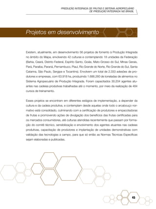 PRODUÇÃO INTEGRADA DE FRUTAS E SISTEMA AGROPECUÁRIO
DE PRODUÇÃO INTEGRADA NO BRASIL
45
Projetos em desenvolvimento
Existem, atualmente, em desenvolvimento 56 projetos de fomento à Produção Integrada
no âmbito do Mapa, envolvendo 42 culturas e contemplando 18 unidades da Federação
(Bahia, Ceará, Distrito Federal, Espírito Santo, Goiás, Mato Grosso do Sul, Minas Gerais,
Pará, Paraíba, Paraná, Pernambuco, Piauí, Rio Grande do Norte, Rio Grande do Sul, Santa
Catarina, São Paulo, Sergipe e Tocantins). Envolvem um total de 2.333 adesões de pro-
dutores e empresas, com 63.918 ha, produzindo 1.686.260 de toneladas de alimentos no
Sistema Agropecuário de Produção Integrada. Foram capacitados 30.204 agentes atu-
antes nas cadeias produtivas trabalhadas até o momento, por meio da realização de 484
cursos de treinamento.
Esses projetos se encontram em diferentes estágios de implementação, a depender da
cultura e da cadeia produtiva, e contemplam desde aquelas onde todo o arcabouço nor-
mativo está consolidado, culminando com a certificação de produtores e empacotadoras
de frutas e promovendo ações de divulgação dos benefícios das frutas certificadas para
os mercados consumidores, até culturas atendidas recentemente que passam por forma-
ção do comitê técnico, sensibilização e envolvimento dos agentes atuantes nas cadeias
produtivas, capacitação de produtores e implantação de unidades demonstrativas com
validação das tecnologias a campo, para que só então as Normas Técnicas Específicas
sejam elaboradas e publicadas.
 