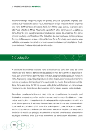 PRODUÇÃO INTEGRADA NO BRASIL
468
trabalhar em tempo integral no projeto em questão. Em 2006 o projeto foi ampliado, pas-
sando a atuar nos estados de São Paulo, Paraná (com laranja, lima ácida Tahiti e tangerina)
e no Norte de Minas Gerais (lima ácida Tahiti). Em 2008 o Mapa aprovou os projetos para
São Paulo e Norte de Minas. Atualmente o projeto PI-Citros continua com as ações na
Bahia, Paraná e teve sua abrangência ampliada para o estado do Amazonas. Teve como
principal resultado a certificação em PI e GlobalGap das fazendas Lagoa do Coco e Nossa
Senhora do Bonsucesso, ambas no Litoral Norte da Bahia. Tem, hoje, como principal ação
na Bahia, a campanha de marketing junto ao consumidor baiano das frutas Selecta Brasil,
provenientes da Produção Integrada (projeto-piloto).
Introdução
A citricultura desenvolvida no Litoral Norte e Recôncavo da Bahia tem cerca de 52 mil
hectares da faixa litorânea do Nordeste ocupados por mais de 19,2 milhões de plantas cí-
tricas, com predominância de minifúndios onde 80% das propriedades possuem menos de
10 ha. Representa o segundo polo produtor de citros do país, desempenhando importante
meio de arrecadação de impostos e forte papel social. É a fruteira de grande expressivida-
de na Bahia, pois cerca de 130 mil pessoas estão diretamente ligadas e um número igual,
indiretamente, são dependentes dos recursos e oportunidades gerados nesta atividade.
Além disso, percebe-se facilmente o baixo poder de competitividade da produção local
destinada ao mercado, o que tem resultado em preços reduzidos e dificuldade em comer-
cializar a produção – consequência da não-adequação às exigências do consumidor em
frutos de alta qualidade. A retomada de crescimento do mercado só será possível utilizan-
do-se técnicas que contribuam à possibilidade de ampliar a comercialização do produto.
Isso inclui uso otimizado de insumos e fertilizantes, adoção de medidas que aumentem a
eficiência e a eficácia de aplicação de defensivos e medidas preventivas ao aparecimento
de pragas e doenças antes que níveis econômicos de danos sejam detectados. Essas
 