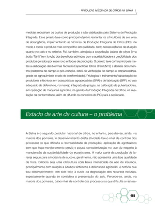 Produção Integrada de citros na Bahia
469
medidas reduziriam os custos de produção e são viabilizadas pelo Sistema de Produção
Integrada. Esse projeto teve como principal objetivo reorientar os citricultores de sua área
de abrangência, implementando as técnicas de Produção Integrada de Citros (PIC), de
modo a tornar o produto mais competitivo em qualidade, tanto nesses estados de atuação
quanto no país e no exterior. Foi, também, almejada a exportação baiana de citros (lima
ácida ‘Tahiti’) em função dos benefícios advindos com a aceitabilidade e a credibilidade dos
produtos gerados por esse novo enfoque de produção. O projeto teve como principais me-
tas a elaboração das Normas Técnicas Específicas Citros Brasil (NTE) e demais documen-
tos (cadernos de campo e pós-colheita, listas de verificação de campo e empacotadora,
grade de agroquímicos e selo de conformidade). Privilegiou o treinamento/capacitação de
produtores e técnicos em boas práticas agropecuárias (BPA) e de fabricação (BPF), no uso
adequado de defensivos, no manejo integrado de pragas, na calibração de pulverizadores,
em operação de máquinas agrícolas, na gestão da Produção Integrada de Citros, na ava-
liação da conformidade, além de difundir os conceitos da PIC para a sociedade.
Estado da arte da cultura – o problema
A Bahia é o segundo produtor nacional de citros, no entanto, percebe-se, ainda, na
maioria dos pomares, o desenvolvimento desta atividade baixo nível de controle dos
processos (o que dificulta a rastreabilidade da produção), aplicação de agrotóxicos
sem que haja monitoramento prévio e pouca conscientização no que diz respeito à
manutenção da sustentabilidade do ecossistema. A maior parte da produção de la-
ranja segue para a indústria de suco e, geralmente, não apresenta uma boa qualidade
da fruta. Embora seja uma citricultura com baixa intensidade do uso de insumos,
principalmente com relação a adubos sintéticos e defensivos agrícolas, é notório que
seu desenvolvimento tem sido feito à custa da degradação dos recursos naturais,
especialmente quando se considera a preservação do solo. Percebe-se, ainda, na
maioria dos pomares, baixo nível de controle dos processos (o que dificulta a rastrea-
 